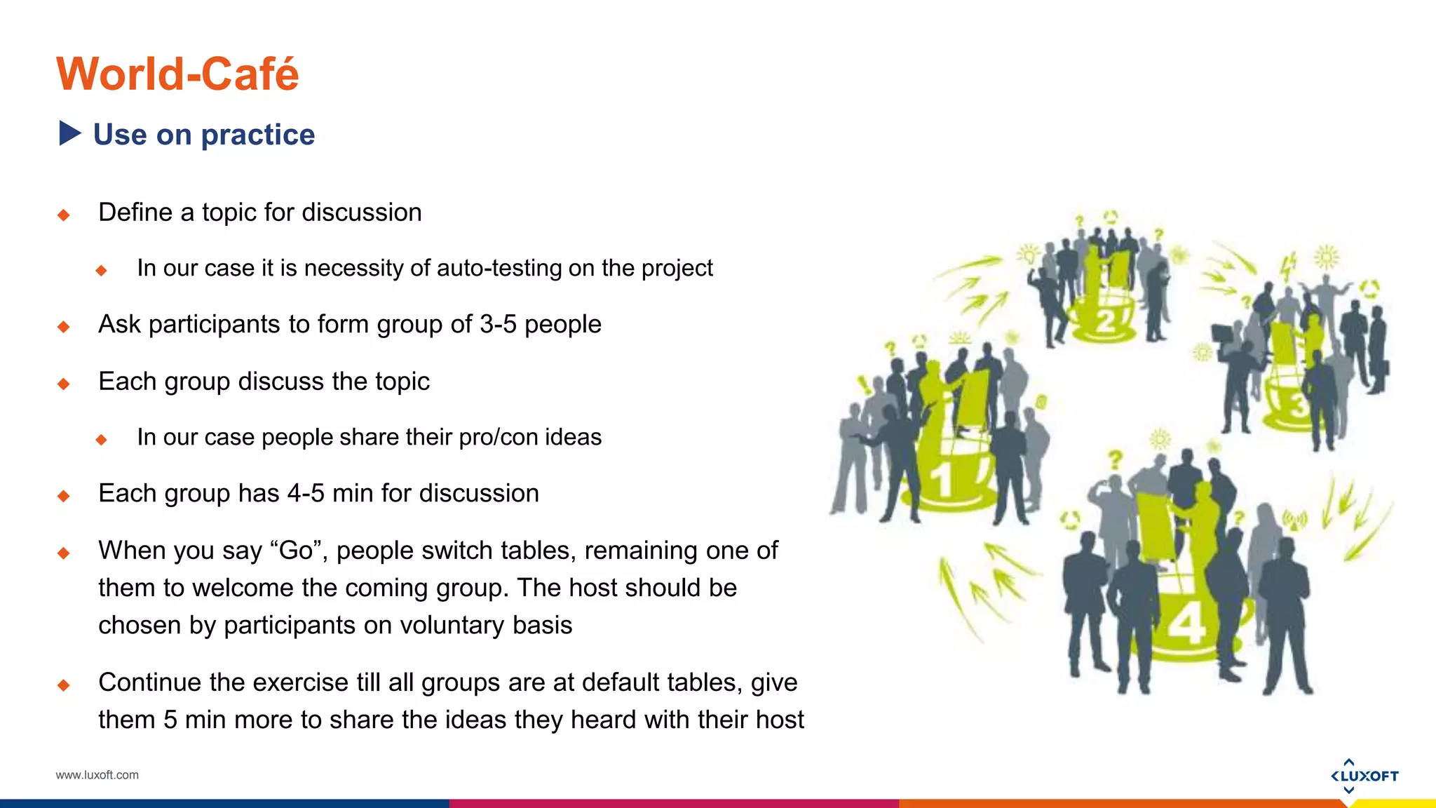 www.luxoft.com
World-Café
 Define a topic for discussion
 In our case it is necessity of auto-testing on the project
 Ask participants to form group of 3-5 people
 Each group discuss the topic
 In our case people share their pro/con ideas
 Each group has 4-5 min for discussion
 When you say “Go”, people switch tables, remaining one of
them to welcome the coming group. The host should be
chosen by participants on voluntary basis
 Continue the exercise till all groups are at default tables, give
them 5 min more to share the ideas they heard with their host
Use on practice
 