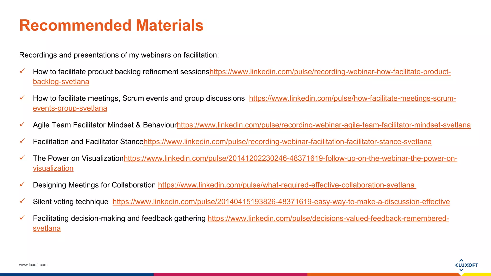 www.luxoft.com
Recommended Materials
Recordings and presentations of my webinars on facilitation:
 How to facilitate product backlog refinement sessionshttps://www.linkedin.com/pulse/recording-webinar-how-facilitate-product-
backlog-svetlana
 How to facilitate meetings, Scrum events and group discussions https://www.linkedin.com/pulse/how-facilitate-meetings-scrum-
events-group-svetlana
 Agile Team Facilitator Mindset & Behaviourhttps://www.linkedin.com/pulse/recording-webinar-agile-team-facilitator-mindset-svetlana
 Facilitation and Facilitator Stancehttps://www.linkedin.com/pulse/recording-webinar-facilitation-facilitator-stance-svetlana
 The Power on Visualizationhttps://www.linkedin.com/pulse/20141202230246-48371619-follow-up-on-the-webinar-the-power-on-
visualization
 Designing Meetings for Collaboration https://www.linkedin.com/pulse/what-required-effective-collaboration-svetlana
 Silent voting technique https://www.linkedin.com/pulse/20140415193826-48371619-easy-way-to-make-a-discussion-effective
 Facilitating decision-making and feedback gathering https://www.linkedin.com/pulse/decisions-valued-feedback-remembered-
svetlana
 