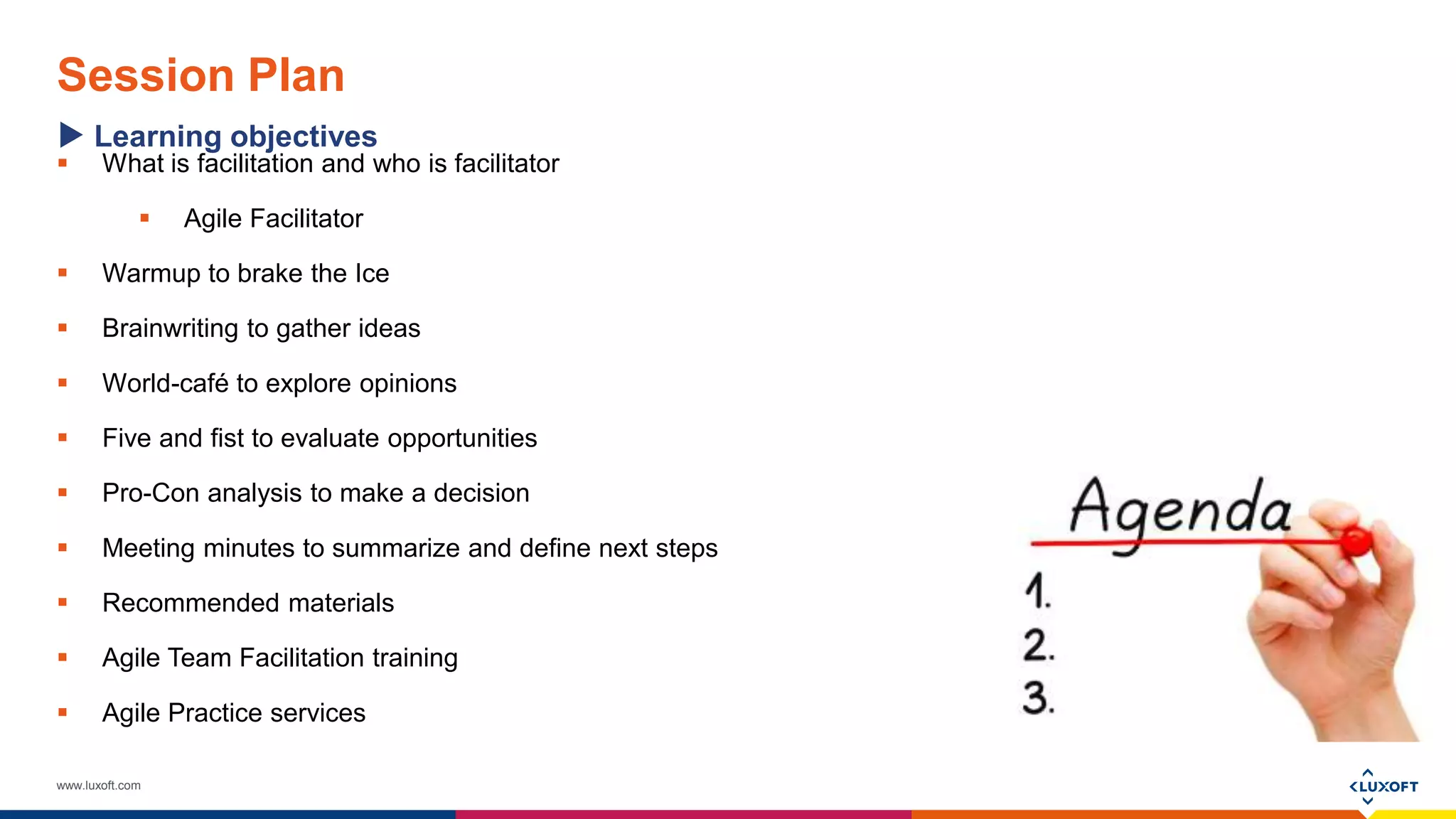 www.luxoft.com
Session Plan
Learning objectives
 What is facilitation and who is facilitator
 Agile Facilitator
 Warmup to brake the Ice
 Brainwriting to gather ideas
 World-café to explore opinions
 Five and fist to evaluate opportunities
 Pro-Con analysis to make a decision
 Meeting minutes to summarize and define next steps
 Recommended materials
 Agile Team Facilitation training
 Agile Practice services
 
