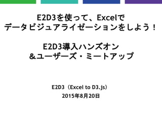 E2D3を使って、Excelで
データビジュアライゼーションをしよう！
E2D3導入ハンズオン
＆ユーザーズ・ミートアップ
E2D3（Excel to D3.js）
2015年8月20日
 