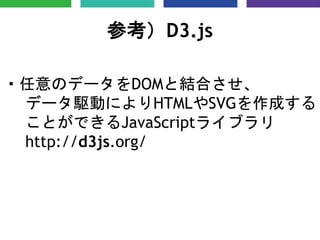 参考）D3.js
・任意のデータをDOMと結合させ、
データ駆動によりHTMLやSVGを作成する
ことができるJavaScriptライブラリ
http://d3js.org/
 