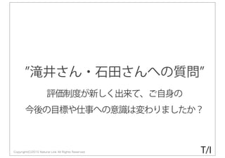 Copyright(C)2015 Natural Link All Rights Reserved
滝井さん・石田さんへの質問
評価制度が新しく出来て、ご自身の
今後の目標や仕事への意識は変わりましたか？
T/I
 
