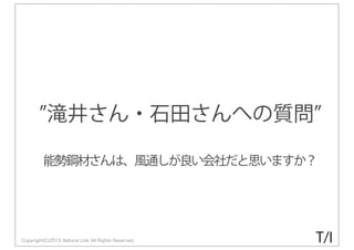 Copyright(C)2015 Natural Link All Rights Reserved
滝井さん・石田さんへの質問
能勢鋼材さんは、風通しが良い会社だと思いますか？
T/I
 