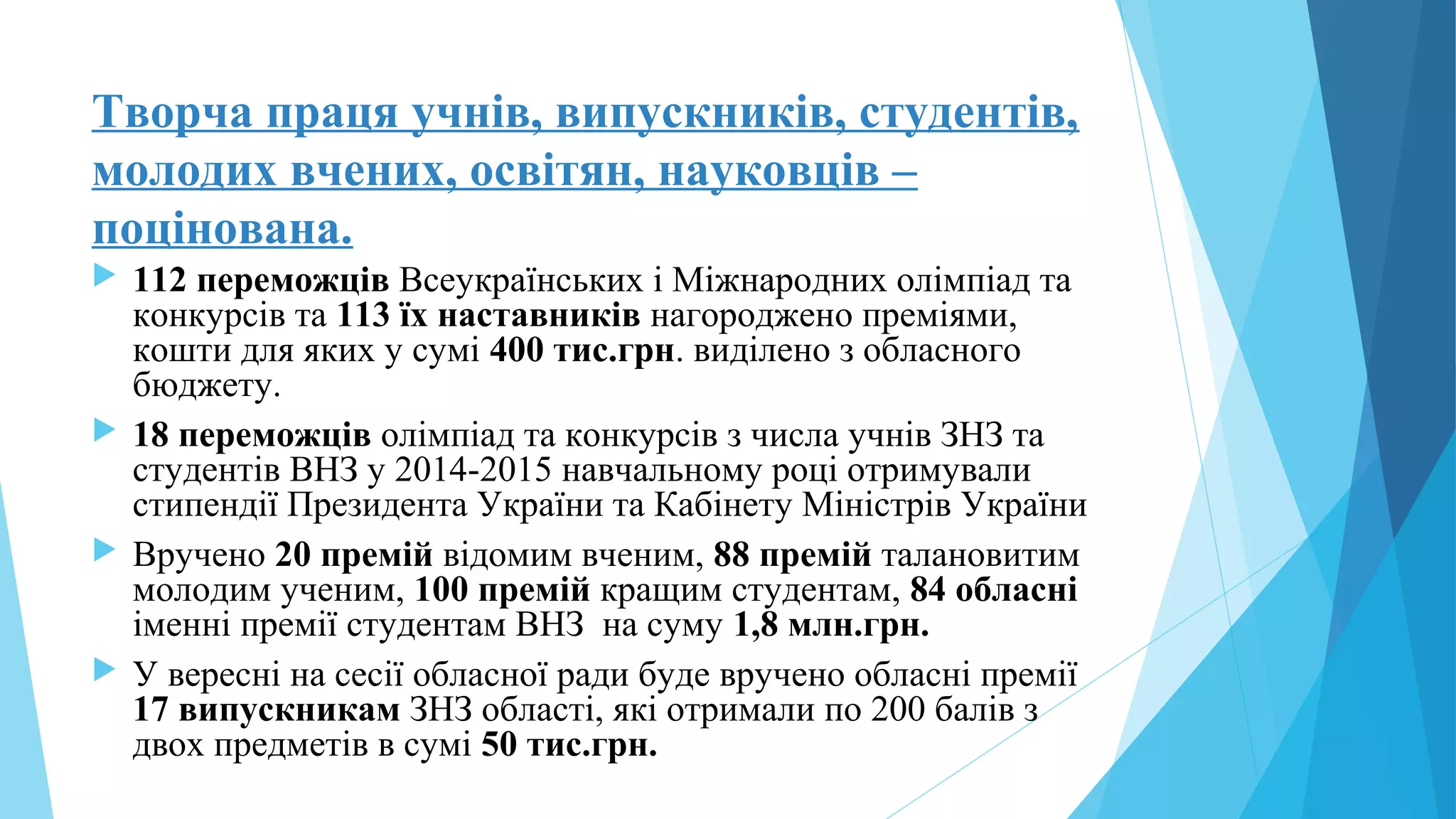 Творча праця учнів, випускників, студентів,
молодих вчених, освітян, науковців –
поцінована.
 112 переможців Всеукраїнських і Міжнародних олімпіад та
конкурсів та 113 їх наставників нагороджено преміями,
кошти для яких у сумі 400 тис.грн. виділено з обласного
бюджету.
 18 переможців олімпіад та конкурсів з числа учнів ЗНЗ та
студентів ВНЗ у 2014-2015 навчальному році отримували
стипендії Президента України та Кабінету Міністрів України
 Вручено 20 премій відомим вченим, 88 премій талановитим
молодим ученим, 100 премій кращим студентам, 84 обласні
іменні премії студентам ВНЗ на суму 1,8 млн.грн.
 У вересні на сесії обласної ради буде вручено обласні премії
17 випускникам ЗНЗ області, які отримали по 200 балів з
двох предметів в сумі 50 тис.грн.
 