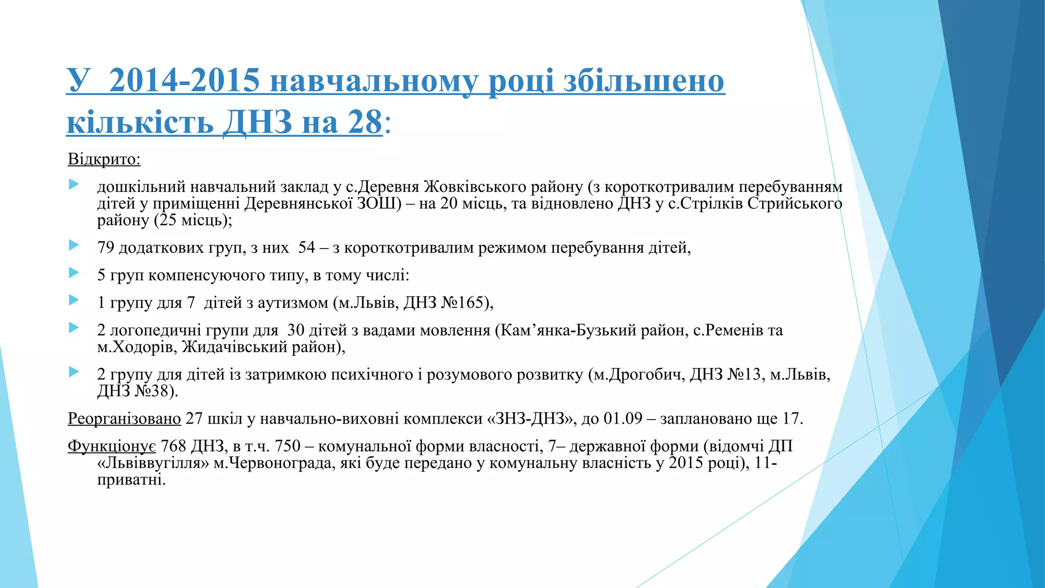У 2014-2015 навчальному році збільшено
кількість ДНЗ на 28:
Відкрито:
 дошкільний навчальний заклад у с.Деревня Жовківського району (з короткотривалим перебуванням
дітей у приміщенні Деревнянської ЗОШ) – на 20 місць, та відновлено ДНЗ у с.Стрілків Стрийського
району (25 місць);
 79 додаткових груп, з них 54 – з короткотривалим режимом перебування дітей,
 5 груп компенсуючого типу, в тому числі:
 1 групу для 7 дітей з аутизмом (м.Львів, ДНЗ №165),
 2 логопедичні групи для 30 дітей з вадами мовлення (Кам’янка-Бузький район, с.Ременів та
м.Ходорів, Жидачівський район),
 2 групу для дітей із затримкою психічного і розумового розвитку (м.Дрогобич, ДНЗ №13, м.Львів,
ДНЗ №38).
Реорганізовано 27 шкіл у навчально-виховні комплекси «ЗНЗ-ДНЗ», до 01.09 – заплановано ще 17.
Функціонує 768 ДНЗ, в т.ч. 750 – комунальної форми власності, 7– державної форми (відомчі ДП
«Львіввугілля» м.Червонограда, які буде передано у комунальну власність у 2015 році), 11-
приватні.
 