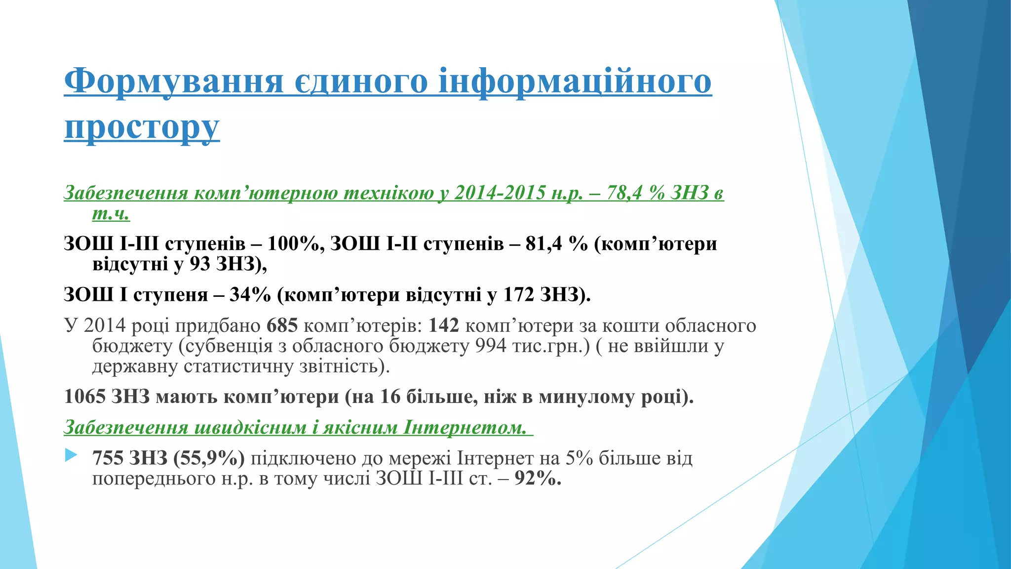 Формування єдиного інформаційного
простору
Забезпечення комп’ютерною технікою у 2014-2015 н.р. – 78,4 % ЗНЗ в
т.ч.
ЗОШ І-ІІІ ступенів – 100%, ЗОШ І-ІІ ступенів – 81,4 % (комп’ютери
відсутні у 93 ЗНЗ),
ЗОШ І ступеня – 34% (комп’ютери відсутні у 172 ЗНЗ).
У 2014 році придбано 685 комп’ютерів: 142 комп’ютери за кошти обласного
бюджету (субвенція з обласного бюджету 994 тис.грн.) ( не ввійшли у
державну статистичну звітність).
1065 ЗНЗ мають комп’ютери (на 16 більше, ніж в минулому році).
Забезпечення швидкісним і якісним Інтернетом.
 755 ЗНЗ (55,9%) підключено до мережі Інтернет на 5% більше від
попереднього н.р. в тому числі ЗОШ І-ІІІ ст. – 92%.
 