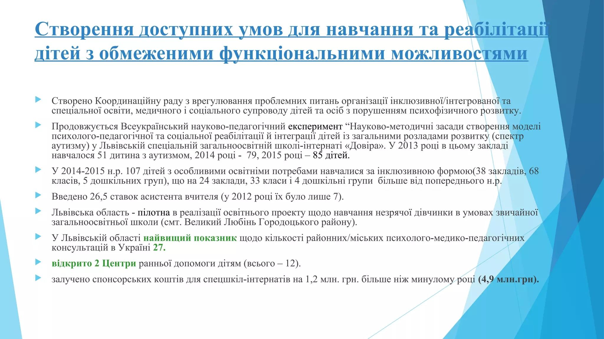 Створення доступних умов для навчання та реабілітації
дітей з обмеженими функціональними можливостями
 Створено Координаційну раду з врегулювання проблемних питань організації інклюзивної/інтегрованої та
спеціальної освіти, медичного і соціального супроводу дітей та осіб з порушенням психофізичного розвитку.
 Продовжується Всеукраїнський науково-педагогічний експеримент “Науково-методичні засади створення моделі
психолого-педагогічної та соціальної реабілітації й інтеграції дітей із загальними розладами розвитку (спектр
аутизму) у Львівській спеціальній загальноосвітній школі-інтернаті «Довіра». У 2013 році в цьому закладі
навчалося 51 дитина з аутизмом, 2014 році - 79, 2015 році – 85 дітей.
 У 2014-2015 н.р. 107 дітей з особливими освітніми потребами навчалися за інклюзивною формою(38 закладів, 68
класів, 5 дошкільних груп), що на 24 заклади, 33 класи і 4 дошкільні групи більше від попереднього н.р.
 Введено 26,5 ставок асистента вчителя (у 2012 році їх було лише 7).
 Львівська область - пілотна в реалізації освітнього проекту щодо навчання незрячої дівчинки в умовах звичайної
загальноосвітньої школи (смт. Великий Любінь Городоцького району).
 У Львівській області найвищий показник щодо кількості районних/міських психолого-медико-педагогічних
консультацій в Україні 27.
 відкрито 2 Центри ранньої допомоги дітям (всього – 12).
 залучено спонсорських коштів для спецшкіл-інтернатів на 1,2 млн. грн. більше ніж минулому році (4,9 млн.грн).
 