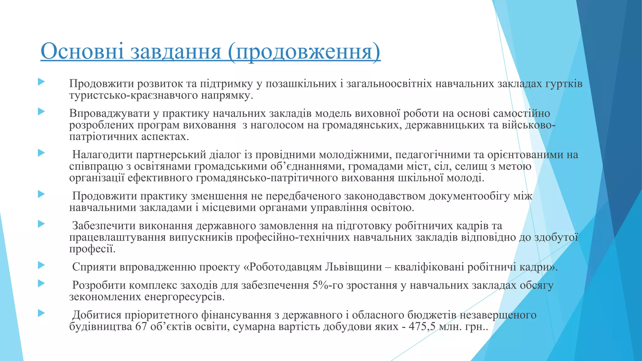 Основні завдання (продовження)
 Продовжити розвиток та підтримку у позашкільних і загальноосвітніх навчальних закладах гуртків
туристсько-краєзнавчого напрямку.
 Впроваджувати у практику начальних закладів модель виховної роботи на основі самостійно
розроблених програм виховання з наголосом на громадянських, державницьких та військово-
патріотичних аспектах.
 Налагодити партнерський діалог із провідними молодіжними, педагогічними та орієнтованими на
співпрацю з освітянами громадськими об’єднаннями, громадами міст, сіл, селищ з метою
організації ефективного громадянсько-патрітичного виховання шкільної молоді.
 Продовжити практику зменшення не передбаченого законодавством документообігу між
навчальними закладами і місцевими органами управління освітою.
 Забезпечити виконання державного замовлення на підготовку робітничих кадрів та
працевлаштування випускників професійно-технічних навчальних закладів відповідно до здобутої
професії.
 Сприяти впровадженню проекту «Роботодавцям Львівщини – кваліфіковані робітничі кадри».
 Розробити комплекс заходів для забезпечення 5%-го зростання у навчальних закладах обсягу
зекономлених енергоресурсів.
 Добитися пріоритетного фінансування з державного і обласного бюджетів незавершеного
будівництва 67 об’єктів освіти, сумарна вартість добудови яких - 475,5 млн. грн..
 