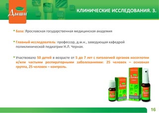  База: Ярославская государственная медицинская академия
 Главный исследователь: профессор, д.м.н., заведующая кафедрой
поликлинической педиатрии Н.Л. Черная.
 Участвовало 50 детей в возрасте от 5 до 7 лет с патологией органов носоглотки
и/или частыми респираторными заболеваниями: 25 человек – основная
группа, 25 человек – контроль.
16
КЛИНИЧЕСКИЕ ИССЛЕДОВАНИЯ. 3.
 