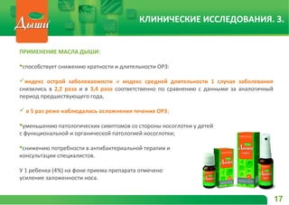 ПРИМЕНЕНИЕ МАСЛА ДЫШИ:
способствует снижению кратности и длительности ОРЗ:
индекс острой заболеваемости и индекс средней длительности 1 случая заболевания
снизились в 2,2 раза и в 3,4 раза соответственно по сравнению с данными за аналогичный
период предшествующего года,
 в 5 раз реже наблюдались осложнения течения ОРЗ;
уменьшению патологических симптомов со стороны носоглотки у детей
с функциональной и органической патологией носоглотки;
снижению потребности в антибактериальной терапии и
консультации специалистов.
У 1 ребенка (4%) на фоне приема препарата отмечено
усиление заложенности носа.
17
КЛИНИЧЕСКИЕ ИССЛЕДОВАНИЯ. 3.
 