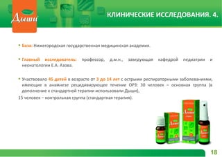  База: Нижегородская государственная медицинская академия.
 Главный исследователь: профессор, д.м.н., заведующая кафедрой педиатрии и
неонатологии Е.А. Азова.
 Участвовало 45 детей в возрасте от 3 до 14 лет с острыми респираторными заболеваниями,
имеющие в анамнезе рецидивирующее течение ОРЗ: 30 человек – основная группа (в
дополнение к стандартной терапии использовали Дыши),
15 человек – контрольная группа (стандартная терапия).
18
КЛИНИЧЕСКИЕ ИССЛЕДОВАНИЯ. 4.
 