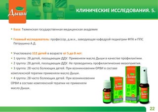  База: Тюменская государственная медицинская академия
 Главный исследователь: профессор, д.м.н., заведующая кафедрой педиатрии ФПК и ППС
Петрушина А.Д.
 Участвовало 112 детей в возрасте от 5 до 8 лет:
• 1 группа: 28 детей, посещающих ДДУ. Применяли масло Дыши в качестве профилактики.
• 2 группа: 28 детей, посещающих ДДУ. Не проводились профилактические мероприятия.
• 3 группа: 28 часто болеющих детей. При возникновении ОРВИ в составе
комплексной терапии применяли масло Дыши.
• 4 группа: 28 часто болеющих детей. При возникновении
ОРВИ в составе комплексной терапии не применяли
масло Дыши.
22
КЛИНИЧЕСКИЕ ИССЛЕДОВАНИЯ. 5.
 