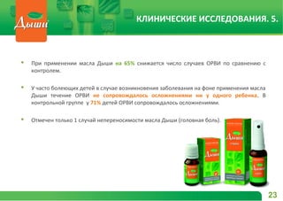  При применении масла Дыши на 65% снижается число случаев ОРВИ по сравнению с
контролем.
 У часто болеющих детей в случае возникновения заболевания на фоне применения масла
Дыши течение ОРВИ не сопровождалось осложнениями ни у одного ребенка. В
контрольной группе у 71% детей ОРВИ сопровождалось осложнениями.
 Отмечен только 1 случай непереносимости масла Дыши (головная боль).
23
КЛИНИЧЕСКИЕ ИССЛЕДОВАНИЯ. 5.
 