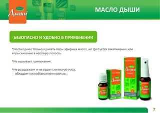 Необходимо только вдыхать пары эфирных масел, не требуется закапывание или
впрыскивание в носовую полость.
Не вызывает привыкания.
Не раздражает и не сушит слизистую носа,
обладает низкой реактогенностью.
БЕЗОПАСНО И УДОБНО В ПРИМЕНЕНИИ
7
МАСЛО ДЫШИ
 