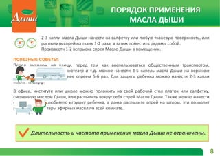 ПОЛЕЗНЫЕ СОВЕТЫ:
Перед выходом на улицу, перед тем как воспользоваться общественным транспортом,
отправиться в магазин, кинотеатр и т.д. можно нанести 3-5 капель масла Дыши на верхнюю
одежду или брызнуть на нее спреем 5-6 раз. Для защиты ребенка можно нанести 2-3 капли
масла на шарф.
В офисе, институте или школе можно положить на свой рабочий стол платок или салфетку,
смоченную маслом Дыши, или распылить вокруг себя спрей Масло Дыши. Также можно нанести
масло Дыши на любимую игрушку ребенка, а дома распылите спрей на шторы, это позволит
распространить пары эфирных масел по всей комнате.
ПОРЯДОК ПРИМЕНЕНИЯ
МАСЛА ДЫШИ
2-3 капли масла Дыши нанести на салфетку или любую тканевую поверхность, или
распылить спрей на ткань 1-2 раза, а затем поместить рядом с собой.
Произвести 1-2 вспрыска спрея Масло Дыши в помещении.
Длительность и частота применения масла Дыши не ограничены.
8
 