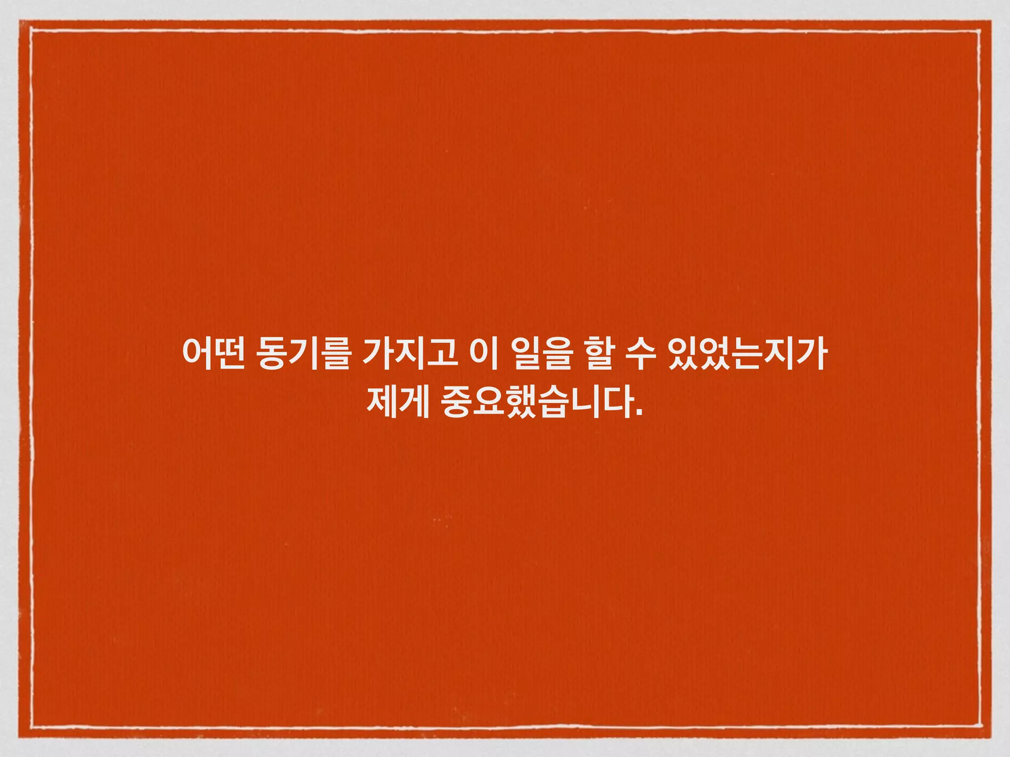 어떤 동기를 가지고 이 일을 할 수 있었는지가
제게 중요했습니다.
 