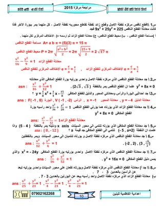 ‫مركزة‬ ‫مراجعة‬5102
07902162268
‫املنهج‬ ‫افكار‬ ‫الهم‬ ‫شاملة‬ ‫اسئلة‬‫املدرس‬ ‫اعداد‬/‫هاشم‬ ‫قصي‬
10
‫للبنين‬ ‫الكاظمية‬ ‫اعدادية‬
‫س‬0‫فاذا‬ ‫اآلخر‬ ‫ببؤرة‬ ‫يمر‬ ‫منهما‬ ‫كل‬ ، ‫االصل‬ ‫نقطة‬ ‫محوريه‬ ‫تقاطع‬ ‫نقطة‬ ‫زائد‬ ‫وقطع‬ ‫االصل‬ ‫نقطة‬ ‫مركزه‬ ‫ناقص‬ ‫قطع‬
‫الناقص‬ ‫القطع‬ ‫معادلة‬ ‫كانت‬9x2
+ 25y2
= 225‫فجد‬
‫أ‬)‫ب‬ ، ‫الناقص‬ ‫القطع‬ ‫مساحة‬)‫ج‬ ،‫الناقص‬ ‫القطع‬ ‫محيط‬)‫ء‬ ‫ارسمه‬ ‫ثم‬ ‫الزائد‬ ‫القطع‬ ‫معادلة‬)‫منهما‬ ‫لكل‬ ‫المركزي‬ ‫االختالف‬.
‫الناقص‬ ‫القطع‬ ‫مساحة‬ A= a b = (5)(3) = 15
‫الناقص‬ ‫القطع‬ ‫محيط‬ P = 2π = 2π = 2
= 1 ‫الزائد‬ ‫القطع‬ ‫معادلة‬
‫المركزي‬ ‫اإلختالف‬‫الناقص‬ ‫للقطع‬ e = = , ‫الزائد‬ ‫للقطع‬ ‫المركزي‬ ‫اإلختالف‬ e = =
‫س‬5‫جد‬‫بؤ‬ ‫بؤرتيه‬ ‫واحدى‬ ‫االصل‬ ‫نقطة‬ ‫مركزه‬ ‫الذي‬ ‫الناقص‬ ‫القطع‬ ‫معادلة‬‫الذي‬ ‫المكافئ‬ ‫القطع‬ ‫رة‬‫معادلته‬
y2
+ 8x = 0‫بالنقطة‬ ‫يمر‬ ‫الناقص‬ ‫القطع‬ ‫ان‬ ‫علما‬(2 , ).asn : = 1
‫س‬3‫المكافئ‬ ‫للقطع‬ ‫والدليل‬ ‫المحور‬ ‫ومعادلتي‬ ‫والرأس‬ ‫البؤرة‬ ‫احداثيي‬ ‫جد‬y = x2
+ x -‫؟‬
ans : F( -1 , 0) ‫البؤرة‬ , V ( -1 , -2) ‫الرأس‬ , x = -1 ‫المحور‬ ‫معادلة‬ , y = - 4 ‫الدليل‬ ‫معادلة‬
‫س‬4‫الناقص‬ ‫القطع‬ ‫بؤرتي‬ ‫هما‬ ‫بؤرتاه‬ ‫الذي‬ ‫الزائد‬ ‫القطع‬ ‫معادلة‬ ‫جد‬‫بؤرة‬ ‫رأسيه‬ ‫واحد‬
‫المكافئ‬ ‫القطع‬y2
+ 8x = 0
ans: ‫الزائد‬ ‫القطع‬ ‫معادلة‬
‫س‬2‫تنتمي‬ ‫بؤرته‬ ‫الذي‬ ‫المكافئ‬ ‫القطع‬ ‫معادلة‬ ‫جد‬‫السينات‬ ‫محور‬ ‫الى‬x axis‫بالنقطة‬ ‫يمر‬ ‫ودليله‬(4،2)‫واذا‬
‫النقطة‬ ‫ان‬ ‫علمت‬(- 5 , a+2)‫قيمة‬ ‫جد‬ ‫المكافئ‬ ‫القطع‬ ‫الى‬ ‫تنتمي‬a‫؟‬ans : { 8 , - 12 }
‫س‬6‫بالنقط‬ ‫ويمر‬ ‫السينات‬ ‫محور‬ ‫الى‬ ‫تنتميان‬ ‫بؤرتاه‬ ‫و‬ ‫االصل‬ ‫نقطة‬ ‫مركزه‬ ‫الذي‬ ‫الناقص‬ ‫القطع‬ ‫معادلة‬ ‫جد‬‫تين‬
(-2 , 2) , (3 , ).ans : = 1
‫س‬7‫المكافئ‬ ‫القطع‬ ‫بؤرة‬ ‫بؤرتيه‬ ‫واحدى‬ ‫االصل‬ ‫نقطة‬ ‫مركزه‬ ‫الذي‬ ‫الناقص‬ ‫القطع‬ ‫معادلة‬ ‫جد‬x2
= - 24y‫والذي‬
‫المكافئ‬ ‫القطع‬ ‫دليل‬ ‫يمس‬y2
+ 16x = 0.ans : = 1
‫س‬8‫أ‬ ‫جد‬)‫تبعد‬ ‫بؤرتيه‬ ‫واحدى‬ ‫السينات‬ ‫محور‬ ‫على‬ ‫تقعان‬ ‫وبؤرتاه‬ ‫االصل‬ ‫نقطة‬ ‫مركزه‬ ‫الذي‬ ‫الناقص‬ ‫القطع‬ ‫معادلة‬
‫بالعددين‬ ‫الرأسين‬ ‫عن‬3،7.
‫ب‬)‫بالعددين‬ ‫البؤرتين‬ ‫عن‬ ‫يبعد‬ ‫رأسيه‬ ‫واحد‬ ‫االصل‬ ‫نقطة‬ ‫مركزه‬ ‫الذي‬ ‫الزائد‬ ‫القطع‬ ‫معادلة‬3،7.
ans : = 1 , = 1 , = 1
 
