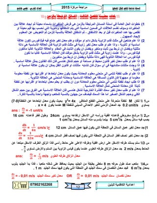 ‫مركزة‬ ‫مراجعة‬5102
07902162268
‫املنهج‬ ‫افكار‬ ‫الهم‬ ‫شاملة‬ ‫اسئلة‬‫املدرس‬ ‫اعداد‬/‫هاشم‬ ‫قصي‬
12
‫للبنين‬ ‫الكاظمية‬ ‫اعدادية‬
‫حملات‬‫الثالث‬ ‫للفصل‬ ‫مضيئة‬(‫بالزمن‬ ‫املرتبطة‬ ‫املسائل‬)
0)‫فرض‬ ‫هي‬ ‫بالزمن‬ ‫المرتبطة‬ ‫المسائل‬ ‫اسئلة‬ ‫في‬ ‫العامة‬ ‫الحل‬ ‫خطوات‬‫المتغيرات‬‫بين‬ ‫عالقة‬ ‫ايجاد‬ ‫ثم‬ ‫معينة‬ ‫باسماء‬
‫او‬ ‫معينة‬ ‫قيم‬ ‫بها‬ ‫نحسب‬ ‫التي‬ ‫وثانوية‬ ‫اشتقاقها‬ ‫يتم‬ ‫التي‬ ‫اساسية‬ ‫قسمين‬ ‫الى‬ ‫العالقات‬ ‫نقسم‬ ‫وسوف‬ ‫المتغيرات‬
‫نقلص‬‫المتغيرات‬ ‫عدد‬ ‫بها‬‫االشتقاق‬ ‫بعد‬ ‫او‬ ‫قبل‬‫المعلوم‬ ‫عن‬ ‫التعويض‬ ‫ثم‬ ‫للزمن‬ ‫بالنسبة‬ ‫العالقة‬ ‫اشتقاق‬ ‫ثم‬ ،
‫المجهول‬ ‫إليجاد‬.
5)‫ضلع‬ ‫تغير‬ ‫معدل‬ ‫وعلم‬ ‫مؤقت‬ ‫او‬ ‫دائم‬ ‫بشكل‬ ‫الزاوية‬ ‫قائم‬ ‫مثلث‬ ‫في‬ ‫ضلعين‬ ‫علم‬ ‫اذا‬‫فيه‬‫عالقة‬ ‫تكون‬ ‫فيثاغورس‬
‫زاوي‬ ‫تغير‬ ‫معدل‬ ‫طلب‬ ‫او‬ ‫علم‬ ‫واذا‬ ، ‫ثانوية‬ ‫او‬ ‫اساسية‬‫دالة‬ ‫هي‬ ‫االساسية‬ ‫العالقة‬ ‫فان‬ ‫الزاوية‬ ‫قائم‬ ‫مثلث‬ ‫في‬ ‫ة‬
‫ومتغير‬ ‫ثابت‬ ‫بين‬ ‫تربط‬ ‫ان‬ ‫ويفضل‬ ‫مثلثية‬‫ماتكون‬ ‫غالبا‬ ‫الثانوية‬ ‫والعالقة‬ ‫المقام‬ ‫في‬ ‫الثابت‬ ‫يكون‬ ‫ان‬ ‫ويفضل‬
‫تكون‬ ‫ما‬ ‫غالبا‬ ‫االساسية‬ ‫العالقة‬ ‫فان‬ ‫مؤقت‬ ‫بشكل‬ ‫الزاوية‬ ‫قائم‬ ‫مثلث‬ ‫في‬ ‫زاوية‬ ‫علمت‬ ‫واذا‬ ، ‫فيثاغورس‬
‫ا‬ ‫فيثاغورس‬‫متغيرين‬ ‫بين‬ ‫تربط‬ ‫ان‬ ‫ويفضل‬ ‫مثلثية‬ ‫دالة‬ ‫فهي‬ ‫الثانوية‬ ‫العالقة‬ ‫ما‬.
3)‫اساسية‬ ‫عالقة‬ ‫يمثل‬ ‫القانون‬ ‫ذلك‬ ‫فان‬ ‫هندسي‬ ‫لشكل‬ ‫حجم‬ ‫او‬ ‫مساحة‬ ‫او‬ ‫محيط‬ ‫قانون‬ ‫تغير‬ ‫معدل‬ ‫طلب‬ ‫او‬ ‫علم‬ ‫اذا‬.
4)‫اساسية‬ ‫عالقة‬ ‫يكون‬ ‫ان‬ ‫يمكن‬ ‫الظل‬ ‫قانون‬ ‫او‬ ‫مثلثات‬ ‫تشابه‬ ‫فان‬ ‫سؤال‬ ‫أي‬ ‫في‬ ‫متشابهة‬ ‫مثلثات‬ ‫وجدت‬ ‫اذا‬‫او‬
‫ثانوية‬.
2)‫معلومة‬ ‫نقطة‬ ‫عن‬ ‫اقترابها‬ ‫او‬ ‫ابتعادها‬ ‫معدل‬ ‫يكون‬ ‫بحيث‬ ‫المعادلة‬ ‫معلوم‬ ‫منحني‬ ‫الى‬ ‫تنتمي‬ ‫نقطة‬ ‫طلب‬ ‫او‬ ‫علم‬ ‫اذا‬
‫الثانوية‬ ‫العالقة‬ ‫هي‬ ‫المنحني‬ ‫ومعادلة‬ ‫االساسية‬ ‫العالقة‬ ‫هي‬ ‫المسافة‬ ‫قانون‬ ‫فان‬ ‫مجهوال‬ ‫او‬ ‫معلوما‬.
6)‫المعادلة‬ ‫معلوم‬ ‫منحني‬ ‫الى‬ ‫تنتمي‬ ‫نقطة‬ ‫ايجاد‬ ‫طلب‬ ‫اذا‬‫دون‬‫نقطة‬ ‫عن‬ ‫اقترابها‬ ‫او‬ ‫ابتعادها‬ ‫معدل‬ ‫يعلم‬ ‫او‬ ‫يطلب‬ ‫ان‬
‫ثابتة‬‫االساسية‬ ‫العالقة‬ ‫تمثل‬ ‫المنحني‬ ‫معادلة‬ ‫فان‬.
7)‫الشكل‬ ‫حجم‬ ‫بين‬ ‫الفرق‬ ‫هي‬ ‫االساسية‬ ‫العالقة‬ ‫فان‬ ‫هندسي‬ ‫لشكل‬ ‫الخارجية‬ ‫القشرة‬ ‫سمك‬ ‫تغير‬ ‫معدل‬ ‫طلب‬ ‫او‬ ‫علم‬ ‫اذا‬
‫جهتي‬ ‫من‬ ‫فيضاف‬ ‫السمك‬ ‫هذا‬ ‫اما‬ ‫الصغير‬ ‫الشكل‬ ‫وحجم‬ ‫الكلي‬‫للكرة‬ ‫بالنسبة‬ ‫واحدة‬ ‫ولجهة‬ ‫للمكعب‬ ‫بالنسبة‬ ‫ن‬.
‫س‬0‫لتكن‬M‫المكافئ‬ ‫القطع‬ ‫منحني‬ ‫على‬ ‫متحركة‬ ‫نقطة‬y2
= 4x‫النقطة‬ ‫عن‬ ‫ابتعادها‬ ‫معدل‬ ‫يكون‬ ‫بحيث‬(7،1)
‫يساوي‬0.2 unit/s‫للنقطة‬ ‫السيني‬ ‫االحداثي‬ ‫لتغير‬ ‫الزمني‬ ‫المعدل‬ ‫جد‬M‫يكون‬ ‫عندما‬x = 4.
ans : = -1 unit/s
‫س‬5‫يساوي‬ ‫ارتفاعه‬ ‫االسفل‬ ‫الى‬ ‫ورأسه‬ ‫افقية‬ ‫قاعدته‬ ‫مخروطي‬ ‫مرشح‬24cm‫قاعدته‬ ‫قطر‬ ‫وطول‬16 cm
‫بمعدل‬ ‫سائل‬ ‫فيه‬ ‫يصب‬5 cm3
/s‫بمعدل‬ ‫السائل‬ ‫منه‬ ‫يتسرب‬ ‫بينما‬1 cm3
/s
0)‫السائل‬ ‫عمق‬ ‫فيها‬ ‫يكون‬ ‫التي‬ ‫اللحظة‬ ‫في‬ ‫السائل‬ ‫عمق‬ ‫تغير‬ ‫معدل‬ ‫جد‬12 cm‫ج‬= cm/s
5)‫السائل‬ ‫قطر‬ ‫نصف‬ ‫فيها‬ ‫يكون‬ ‫التي‬ ‫اللحظة‬ ‫في‬ ‫السائل‬ ‫قطر‬ ‫نصف‬ ‫تغير‬ ‫معدل‬ ‫جد‬4 cm‫ج‬= cm/s
‫س‬3‫عن‬ ‫مبتعدا‬ ‫االسفل‬ ‫الطرف‬ ‫انزلق‬ ‫فاذا‬ ‫رأسي‬ ‫حائط‬ ‫على‬ ‫االعلى‬ ‫وطرفه‬ ‫افقية‬ ‫ارض‬ ‫على‬ ‫االسفل‬ ‫طرفه‬ ‫يستند‬ ‫سلم‬
‫بمعدل‬ ‫الحائط‬2 m/s‫تساوي‬ ‫واالرض‬ ‫السلم‬ ‫بين‬ ‫الزاوية‬ ‫قياس‬ ‫يكون‬ ‫عندما‬ ‫العلوي‬ ‫طرفه‬ ‫انزالق‬ ‫معدل‬ ‫جد‬.
ans: = m/s ‫العلوي‬ ‫طرفه‬ ‫انزالق‬ ‫معدل‬
‫س‬4‫حرفه‬ ‫طول‬ ‫صلد‬ ‫مكعب‬8 m‫يذوب‬ ‫الجليد‬ ‫بدأ‬ ‫فاذا‬ ، ‫مكعبا‬ ‫شكله‬ ‫على‬ ‫يحافظ‬ ‫بحيث‬ ‫الجليد‬ ‫من‬ ‫بطبقة‬ ‫مغطى‬
‫بمعدل‬6 m3
/s‫الجليد‬ ‫سمك‬ ‫فيها‬ ‫يكون‬ ‫التي‬ ‫اللحظة‬ ‫في‬ ‫الجليد‬ ‫سمك‬ ‫في‬ ‫النقصان‬ ‫معدل‬ ‫فجد‬1 m.
= - 0,01 m/s ‫الجليد‬ ‫سمك‬ ‫تغير‬ ‫معدل‬ OR = 0,01 m/s ‫الجليد‬ ‫سمك‬ ‫نقصان‬ ‫معدل‬
 