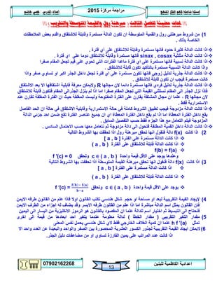 ‫مركزة‬ ‫مراجعة‬5102
07902162268
‫املنهج‬ ‫افكار‬ ‫الهم‬ ‫شاملة‬ ‫اسئلة‬‫املدرس‬ ‫اعداد‬/‫هاشم‬ ‫قصي‬
13
‫للبنين‬ ‫الكاظمية‬ ‫اعدادية‬
‫حملات‬‫الثالث‬ ‫للفصل‬ ‫مضيئة‬(‫والتقريب‬ ‫املتوسطة‬ ‫والقيمة‬ ‫رول‬ ‫مربهنة‬)
0)‫شروط‬ ‫من‬‫المالحظات‬ ‫بعض‬ ‫واقدم‬ ‫لالشتقاق‬ ‫وقابلة‬ ‫مستمرة‬ ‫الدالة‬ ‫تكون‬ ‫ان‬ ‫المتوسطة‬ ‫والقمية‬ ‫رول‬ ‫مبرهنتي‬
‫بذلك‬ ‫الخاصة‬.
‫فترة‬ ‫أي‬ ‫على‬ ‫لالشتقاق‬ ‫وقابلة‬ ‫مستمرة‬ ‫فانها‬ ‫حدود‬ ‫كثيرة‬ ‫الدالة‬ ‫كانت‬ ‫اذا‬.
‫مثلثية‬ ‫الدالة‬ ‫كانت‬ ‫اذا‬sinax , cosax‫دوما‬ ‫لالشتقاق‬ ‫وقابلة‬ ‫مستمرة‬ ‫فانها‬‫فترة‬ ‫اي‬ ‫على‬.
‫صفرا‬ ‫المقام‬ ‫تجعل‬ ‫قيم‬ ‫على‬ ‫تحوي‬ ‫التي‬ ‫الفترات‬ ‫ماعدا‬ ‫فترة‬ ‫اي‬ ‫على‬ ‫مستمرة‬ ‫فانها‬ ‫نسبية‬ ‫الدالة‬ ‫كانت‬ ‫اذا‬
‫لالشتقاق‬ ‫قابلة‬ ‫تكون‬ ‫بالتأكيد‬ ‫مستمرة‬ ‫النسبية‬ ‫الدالة‬ ‫كانت‬ ‫واذا‬.
‫تساوي‬ ‫او‬ ‫اكبر‬ ‫الجذر‬ ‫داخل‬ ‫تجعل‬ ‫فترة‬ ‫اي‬ ‫على‬ ‫مستمرة‬ ‫تكون‬ ‫فانها‬ ‫زوجي‬ ‫لدليل‬ ‫جذرية‬ ‫الدالة‬ ‫كانت‬ ‫اذا‬‫واذا‬ ‫صفر‬
‫لالشتقاق‬ ‫قابلة‬ ‫تكون‬ ‫ان‬ ‫فيجب‬ ‫مستمرة‬ ‫كانت‬.
‫مجالها‬ ‫الن‬ ‫دائما‬ ‫مستمرة‬ ‫فانها‬ ‫فردي‬ ‫لدليل‬ ‫جذرية‬ ‫الدالة‬ ‫كانت‬ ‫اذا‬R‫االشتقاق‬ ‫بعد‬ ‫اال‬ ‫اشتقاقها‬ ‫قابلية‬ ‫معرفة‬ ‫واليمكن‬
‫ينزل‬ ‫لم‬ ‫اذا‬ ‫اما‬ ‫صفرا‬ ‫المقام‬ ‫تجعل‬ ‫التي‬ ‫القيمة‬ ‫نستثني‬ ‫المقام‬ ‫الى‬ ‫الجذر‬ ‫نزل‬ ‫فاذا‬‫الجذر‬‫المقام‬ ‫الى‬‫لالشتقاق‬ ‫قابلة‬ ‫فتكون‬
‫مجالها‬ ‫الن‬R‫المغلق‬ ‫وليست‬ ‫المفتوحة‬ ‫الفترة‬ ‫على‬ ‫يقارن‬ ‫المشتقة‬ ‫مجال‬ ‫ان‬ ‫علما‬ ،‫عند‬ ‫تقارن‬ ‫المغلقة‬ ‫الفترة‬ ‫ان‬ ‫حيث‬ ‫ة‬
‫فقط‬ ‫االستمرارية‬.
‫الفاصل‬ ‫الحد‬ ‫ان‬ ‫حالة‬ ‫في‬ ‫االشتقاق‬ ‫وقابلية‬ ‫االستمرارية‬ ‫حالة‬ ‫في‬ ‫كاملة‬ ‫الشروط‬ ‫تطبيق‬ ‫فيجب‬ ‫مزدوجة‬ ‫الدالة‬ ‫كانت‬ ‫اذا‬
‫الدالة‬ ‫جزئي‬ ‫احد‬ ‫ضمن‬ ‫تقع‬ ‫الفترة‬ ‫عناصر‬ ‫جميع‬ ‫ان‬ ‫اي‬ ‫المعطاة‬ ‫الفترة‬ ‫داخل‬ ‫يقع‬ ‫لم‬ ‫اذا‬ ‫اما‬ ‫المعطاة‬ ‫الفترة‬ ‫داخل‬ ‫يقع‬
‫السابق‬ ‫التفصيل‬ ‫حسب‬ ‫فقط‬ ‫الجزء‬ ‫هذا‬ ‫مع‬ ‫التعامل‬ ‫فيتم‬ ‫المزدوجة‬.
‫الس‬ ‫االحتمال‬ ‫حسب‬ ‫معها‬ ‫نتعامل‬ ‫ثم‬ ‫مزدوجة‬ ‫دالة‬ ‫الى‬ ‫فتحول‬ ‫المطلقة‬ ‫القمية‬ ‫داخل‬ ‫الدالة‬ ‫كانت‬ ‫اذا‬‫ادس‬.
5)‫كانت‬ ‫اذا‬f(x)‫التالية‬ ‫الشروط‬ ‫بها‬ ‫تحققت‬ ‫اذا‬ ‫رول‬ ‫مبرهنة‬ ‫تحقق‬ ‫انها‬ ‫فنقول‬ ‫دالة‬
‫الفترة‬ ‫على‬ ‫مستمرة‬ ‫الدالة‬ ‫كانت‬ ‫اذا‬[ a , b ]
‫الفترة‬ ‫على‬ ‫لالشتقاق‬ ‫قابلة‬ ‫الدالة‬ ‫كانت‬ ‫اذا‬( a , b )
f(b) = f(a)
‫واحدة‬ ‫قيمة‬ ‫االقل‬ ‫على‬ ‫يوجد‬ ‫وعندها‬c ∈ ( a , b )‫وتحقق‬f ′(c) = 0
3)‫كانت‬ ‫اذا‬f(x)‫التالية‬ ‫الشروط‬ ‫بها‬ ‫تحققت‬ ‫اذا‬ ‫المتوسطة‬ ‫القيمة‬ ‫مبرهنة‬ ‫تحقق‬ ‫انها‬ ‫فنقول‬ ‫دالة‬
‫الفترة‬ ‫على‬ ‫مستمرة‬ ‫الدالة‬ ‫كانت‬ ‫اذا‬[ a , b ]
‫الفترة‬ ‫على‬ ‫لالشتقاق‬ ‫قابلة‬ ‫الدالة‬ ‫كانت‬ ‫اذا‬( a , b )
‫واحدة‬ ‫قيمة‬ ‫االقل‬ ‫على‬ ‫يوجد‬c ∈ ( a , b )‫وتحقق‬f ′(c) =
4)‫طرفه‬ ‫القانون‬ ‫من‬ ‫علم‬ ‫فاذا‬ ‫اوال‬ ‫القانون‬ ‫نكتب‬ ‫هندسي‬ ‫شكل‬ ‫حجم‬ ‫او‬ ‫مساحة‬ ‫او‬ ‫لبعد‬ ‫التقريبية‬ ‫القيمة‬ ‫إليجاد‬‫االيمن‬
‫االيمن‬ ‫الطرف‬ ‫من‬ ‫اجزاء‬ ‫له‬ ‫يضاف‬ ‫وقد‬ ‫االيسر‬ ‫طرفه‬ ‫القانون‬ ‫من‬ ‫علم‬ ‫اذا‬ ‫اما‬ ‫مباشرة‬ ‫الدالة‬ ‫اسم‬ ‫يمثل‬ ‫القانون‬ ‫فان‬
‫التبسيط‬ ‫الى‬ ‫فنحتاج‬‫ا‬ ‫الرموز‬ ‫هو‬ ‫بالقانون‬ ‫المقصود‬ ‫ان‬ ‫علما‬ ‫للدالة‬ ‫اسم‬ ‫اختيار‬ ‫ثم‬‫اليمين‬ ‫الى‬ ‫اليسار‬ ‫من‬ ‫النكليزية‬
2)‫ال‬ ‫مقدار‬‫التقريبي‬ ‫تغير‬(‫الخطأ‬ ‫مقدار‬)‫اخرى‬ ‫الى‬ ‫قيمة‬ ‫من‬ ‫ابعادها‬ ‫احد‬ ‫يتغير‬ ‫عندما‬ ‫معلومة‬ ‫لدالة‬
‫تمثل‬h f '(a)‫ان‬ ‫علما‬‫المعنى‬ ‫نفس‬ ‫يحمل‬ ‫هندسي‬ ‫شكل‬ ‫الي‬ ‫فقط‬ ‫الخارجي‬ ‫الغالف‬ ‫كمية‬
6)‫اال‬ ‫واحد‬ ‫العدد‬ ‫عن‬ ‫والبعيدة‬ ‫والواحد‬ ‫الصفر‬ ‫بين‬ ‫المحصورة‬ ‫العشرية‬ ‫الكسور‬ ‫لجذور‬ ‫التقريبية‬ ‫القيمة‬ ‫ايجاد‬ ‫اليمكن‬
‫الجذر‬ ‫دليل‬ ‫مضاعفات‬ ‫من‬ ‫او‬ ‫تساوي‬ ‫الفارزة‬ ‫يمين‬ ‫على‬ ‫المراتب‬ ‫عدد‬ ‫كانت‬ ‫اذا‬.
 