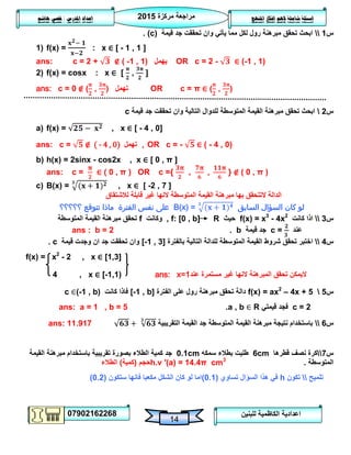 ‫مركزة‬ ‫مراجعة‬5102
07902162268
‫املنهج‬ ‫افكار‬ ‫الهم‬ ‫شاملة‬ ‫اسئلة‬‫املدرس‬ ‫اعداد‬/‫هاشم‬ ‫قصي‬
14
‫للبنين‬ ‫الكاظمية‬ ‫اعدادية‬
‫س‬0‫قيمة‬ ‫جد‬ ‫تحققت‬ ‫وان‬ ‫يأتي‬ ‫مما‬ ‫لكل‬ ‫رول‬ ‫مبرهنة‬ ‫تحقق‬ ‫ابحث‬(c).
1) f(x) = : x ∈ [ - 1 , 1 ]
ans: c = 2 + ∉ ( -1 , 1) ‫يهمل‬ OR c = 2 - ∈ (-1 , 1)
2) f(x) = cosx : x ∈ [ , ]
ans: c = 0 ∉ ( , ) ‫تهمل‬ OR c = π ∈ ( , )
‫س‬5‫قيمة‬ ‫جد‬ ‫تحققت‬ ‫وان‬ ‫التالية‬ ‫للدوال‬ ‫المتوسطة‬ ‫القيمة‬ ‫مبرهنة‬ ‫تحقق‬ ‫ابحث‬c
a) f(x) = , x ∈ [ - 4 , 0]
ans: c = ∉ ( - 4 , 0) ‫تهمل‬ , OR c = - ∈ ( - 4 , 0)
b) h(x) = 2sinx - cos2x , x ∈ [ 0 , π ]
ans: c = ∈ ( 0 , π ) OR c ={ , , } ∉ ( 0 , π )
c) B(x) = , x ∈ [ -2 , 7 ]
‫المتوسط‬ ‫القيمة‬ ‫مبرهنة‬ ‫بها‬ ‫التتحقق‬ ‫الدالة‬‫غير‬ ‫النها‬ ‫ة‬‫لالشتقاق‬ ‫قابلة‬
‫السابق‬ ‫السؤال‬ ‫كان‬ ‫لو‬B(x) =‫؟؟؟؟؟‬ ‫تتوقع‬ ‫ماذا‬ ‫الفترة‬ ‫نفس‬ ‫على‬
‫س‬3‫كانت‬ ‫اذا‬f(x) = x3
- 4x2
‫حيث‬, f: [0 , b] R‫وكانت‬f‫المتوسطة‬ ‫القيمة‬ ‫مبرهنة‬ ‫تحقق‬
‫عند‬c =‫قيمة‬ ‫جد‬b.ans : b = 2
‫س‬4‫بالفترة‬ ‫التالية‬ ‫للدالة‬ ‫المتوسطة‬ ‫القيمة‬ ‫شروط‬ ‫تحقق‬ ‫اختبر‬[-1 , 3]‫قيمة‬ ‫وجدت‬ ‫ان‬ ‫جد‬ ‫تحققت‬ ‫وان‬c.
f(x) = x2
- 2 , x ∈ [1,3]
4 , x ∈ [-1,1) ans: x=1 ‫تحقق‬ ‫اليمكن‬‫عند‬ ‫مستمرة‬ ‫غير‬ ‫النها‬ ‫المبرهنة‬
‫س‬2f(x) = ax2
– 4x + 5‫الفترة‬ ‫على‬ ‫رول‬ ‫مبرهنة‬ ‫تحقق‬ ‫دالة‬[-1 , b]‫كانت‬ ‫فاذا‬c ∈(-1 , b)
c = 2‫قيمتي‬ ‫فجد‬a , b ∈ R.ans: a = 1 , b = 5
‫س‬6‫التقريبية‬ ‫القيمة‬ ‫جد‬ ‫المتوسطة‬ ‫القيمة‬ ‫مبرهنة‬ ‫نتيجة‬ ‫باستخدام‬ans: 11.917
‫س‬7‫قطرها‬ ‫نصف‬ ‫كرة‬6cm‫سمكه‬ ‫بطالء‬ ‫طليت‬0.1cm‫القيمة‬ ‫مبرهنة‬ ‫باستخدام‬ ‫تقريبية‬ ‫بصورة‬ ‫الطالء‬ ‫كمية‬ ‫جد‬
‫المتوسطة‬.h.v ′(a) = 14.4π cm3
‫حجم‬(‫كمية‬)‫الطالء‬
‫تلميح‬‫تكون‬h‫تساوي‬ ‫السؤال‬ ‫هذا‬ ‫في‬(0.1)‫ستكون‬ ‫فانها‬ ‫مكعبا‬ ‫الشكل‬ ‫كان‬ ‫لو‬ ‫اما‬(0.2)
 
