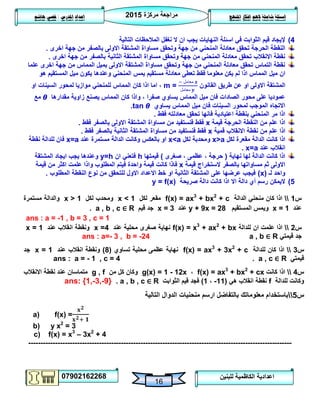 ‫مركزة‬ ‫مراجعة‬5102
07902162268
‫املنهج‬ ‫افكار‬ ‫الهم‬ ‫شاملة‬ ‫اسئلة‬‫املدرس‬ ‫اعداد‬/‫هاشم‬ ‫قصي‬
16
‫للبنين‬ ‫الكاظمية‬ ‫اعدادية‬
4)‫التالية‬ ‫المالحظات‬ ‫نغفل‬ ‫ال‬ ‫ان‬ ‫يجب‬ ‫النهايات‬ ‫اسئلة‬ ‫في‬ ‫الثوابت‬ ‫قيم‬ ‫إليجاد‬
‫ال‬ ‫معادلة‬ ‫تحقق‬ ‫الحرجة‬ ‫النقطة‬‫اخرى‬ ‫جهة‬ ‫من‬ ‫بالصفر‬ ‫االولى‬ ‫المشتقة‬ ‫مساواة‬ ‫وتحقق‬ ‫جهة‬ ‫من‬ ‫منحني‬.
‫اخرى‬ ‫جهة‬ ‫من‬ ‫بالصفر‬ ‫الثانية‬ ‫المشتقة‬ ‫مساواة‬ ‫وتحقق‬ ‫جهة‬ ‫من‬ ‫المنحني‬ ‫معادلة‬ ‫تحقق‬ ‫االنقالب‬ ‫نقطة‬.
‫علما‬ ‫اخرى‬ ‫جهة‬ ‫من‬ ‫المماس‬ ‫بميل‬ ‫االولى‬ ‫المشتقة‬ ‫مساواة‬ ‫وتحقق‬ ‫جهة‬ ‫من‬ ‫المنحني‬ ‫معادلة‬ ‫تحقق‬ ‫التماس‬ ‫نقطة‬
‫ميل‬ ‫ان‬‫هو‬ ‫المستقيم‬ ‫ميل‬ ‫يكون‬ ‫وعندها‬ ‫المنحني‬ ‫يمس‬ ‫مستقيم‬ ‫معادلة‬ ‫تعطى‬ ‫فقط‬ ‫معلوما‬ ‫يكن‬ ‫لم‬ ‫اذا‬ ‫المماس‬
‫القانون‬ ‫طريق‬ ‫عن‬ ‫او‬ ‫االولى‬ ‫المشتقة‬m =
‫معامل‬
‫معامل‬
‫او‬ ‫السينات‬ ‫لمحور‬ ‫موازيا‬ ‫للمنحني‬ ‫المماس‬ ‫كان‬ ‫اذا‬ ‫اما‬ ،
‫مقدارها‬ ‫زاوية‬ ‫يصنع‬ ‫المماس‬ ‫كان‬ ‫واذا‬ ، ‫صفرا‬ ‫يساوي‬ ‫المماس‬ ‫ميل‬ ‫فان‬ ‫الصادات‬ ‫محور‬ ‫على‬ ‫عموديا‬‫مع‬
‫يساوي‬ ‫المماس‬ ‫ميل‬ ‫فان‬ ‫السينات‬ ‫لمحور‬ ‫الموجب‬ ‫االتجاه‬tan.
‫معادلته‬ ‫تحقق‬ ‫فانها‬ ‫اعتيادية‬ ‫بنقطة‬ ‫المنحني‬ ‫مر‬ ‫اذا‬‫فقط‬.
‫قيمة‬ ‫الحرجة‬ ‫النقطة‬ ‫من‬ ‫علم‬ ‫اذا‬x‫فقط‬ ‫بالصفر‬ ‫االولى‬ ‫المشتقة‬ ‫مساواة‬ ‫من‬ ‫فنستفيد‬ ‫فقط‬.
‫قمية‬ ‫االنقالب‬ ‫نقطة‬ ‫من‬ ‫علم‬ ‫اذا‬x‫فقط‬ ‫بالصفر‬ ‫الثانية‬ ‫المشتقة‬ ‫مساواة‬ ‫من‬ ‫فنستفيد‬ ‫فقط‬.
‫لكل‬ ‫مقعرة‬ ‫الدالة‬ ‫كانت‬ ‫اذا‬x>a‫لكل‬ ‫ومحدبة‬x<a‫عند‬ ‫مستمرة‬ ‫الدالة‬ ‫وكانت‬ ‫بالعكس‬ ‫او‬x=a‫فا‬‫نقطة‬ ‫للدالة‬ ‫ن‬
‫عند‬ ‫انقالب‬x=a.
‫نهاية‬ ‫لها‬ ‫الدالة‬ ‫كانت‬ ‫اذا‬(‫صغرى‬ ، ‫عظمى‬ ، ‫حرجة‬)‫قيمتها‬h‫ان‬ ‫فتعني‬y=h‫المشتقة‬ ‫ايجاد‬ ‫يجب‬ ‫وعندها‬
‫قيمة‬ ‫الستخراج‬ ‫بالصفر‬ ‫مساواتها‬ ‫ثم‬ ‫االولى‬x‫واحد‬ ‫قيمة‬ ‫كانت‬ ‫فاذا‬‫ة‬‫ف‬‫المطلوب‬ ‫يتم‬‫قيمة‬ ‫من‬ ‫اكثر‬ ‫علمت‬ ‫واذا‬
‫لـ‬ ‫واحد‬(x)‫المطلوب‬ ‫النقطة‬ ‫نوع‬ ‫من‬ ‫للتحقق‬ ‫االول‬ ‫االعداد‬ ‫خط‬ ‫او‬ ‫الثانية‬ ‫المشتقة‬ ‫على‬ ‫عرضها‬ ‫فيجب‬.
2)‫صريحة‬ ‫دالة‬ ‫كانت‬ ‫اذا‬ ‫اال‬ ‫دالة‬ ‫أي‬ ‫رسم‬ ‫اليمكن‬y = f(x)
‫س‬0‫الدالة‬ ‫منحني‬ ‫كان‬ ‫اذا‬f(x) = ax3
+ bx2
+ c‫لكل‬ ‫مقعر‬x < 1‫لكل‬ ‫ومحدب‬x > 1‫مستمرة‬ ‫والدالة‬
‫عند‬x = 1‫المستقيم‬ ‫ويمس‬y + 9x = 28‫عند‬x = 3‫قيم‬ ‫جد‬a , b , c ∈ R.
ans : a = -1 , b = 3 , c = 1
‫س‬5‫للدالة‬ ‫ان‬ ‫علمت‬ ‫اذا‬f(x) = x3
+ ax2
+ bx‫عند‬ ‫محلية‬ ‫صغرى‬ ‫نهاية‬x =4‫انقالب‬ ‫ونقطة‬‫عند‬x = 1
‫قيمتي‬ ‫جد‬a , b ∈ Rans : a=- 3 , b = -24
‫س‬3‫للدالة‬ ‫كان‬ ‫اذا‬f(x) = ax3
+ 3x2
+ c‫تساوي‬ ‫محلية‬ ‫عظمى‬ ‫نهاية‬(8)‫عند‬ ‫انقالب‬ ‫ونقطة‬x = 1‫جد‬
‫قيمتي‬a , c ∈ R.ans : a = - 1 , c = 4
‫س‬4‫كانت‬ ‫اذا‬f(x) = ax3
+ bx2
+ cx،g(x) = 1 - 12x‫من‬ ‫كل‬ ‫وكان‬g , f‫االنقالب‬ ‫نقطة‬ ‫عند‬ ‫متماسان‬
‫للدالة‬ ‫وكانت‬f‫هي‬ ‫انقالب‬ ‫نقطة‬(00-،0)‫الثوابت‬ ‫قيم‬ ‫فجد‬a , b , c ∈ R.ans: {1,-3,-9}
‫س‬2‫التالية‬ ‫الدوال‬ ‫منحنيات‬ ‫ارسم‬ ‫بالتفاضل‬ ‫معلوماتك‬ ‫باستخدام‬
a) f(x) =
b) y x2
= 3
c) f(x) = x3
– 3x2
+ 4
------------------------------------------------------------------------------------------------------------
 