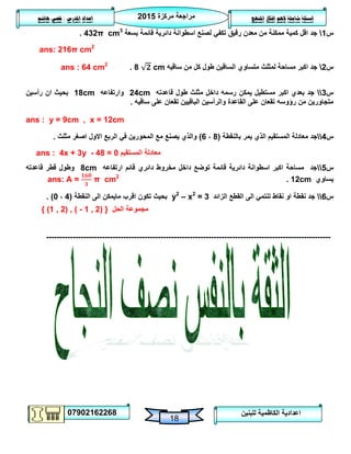 ‫مركزة‬ ‫مراجعة‬5102
07902162268
‫املنهج‬ ‫افكار‬ ‫الهم‬ ‫شاملة‬ ‫اسئلة‬‫املدرس‬ ‫اعداد‬/‫هاشم‬ ‫قصي‬
18
‫للبنين‬ ‫الكاظمية‬ ‫اعدادية‬
‫س‬0‫بسعة‬ ‫قائمة‬ ‫دائرية‬ ‫اسطوانة‬ ‫لصنع‬ ‫تكفي‬ ‫رقيق‬ ‫معدن‬ ‫من‬ ‫ممكنة‬ ‫كمية‬ ‫اقل‬ ‫جد‬432π cm3
.
ans: 216π cm2
‫س‬5‫ساقيه‬ ‫من‬ ‫كل‬ ‫طول‬ ‫الساقين‬ ‫متساوي‬ ‫لمثلث‬ ‫مساحة‬ ‫اكبر‬ ‫جد‬8 cm.ans : 64 cm2
‫س‬3‫قاعدته‬ ‫طول‬ ‫مثلث‬ ‫داخل‬ ‫رسمه‬ ‫يمكن‬ ‫مستطيل‬ ‫اكبر‬ ‫بعدي‬ ‫جد‬24cm‫وارتفاعه‬18cm‫رأسين‬ ‫ان‬ ‫بحيث‬
‫ساقيه‬ ‫على‬ ‫تقعان‬ ‫الباقيين‬ ‫والرأسين‬ ‫القاعدة‬ ‫على‬ ‫تقعان‬ ‫رؤوسه‬ ‫من‬ ‫متجاورين‬.
ans : y = 9cm , x = 12cm
‫س‬4‫بالنقطة‬ ‫يمر‬ ‫الذي‬ ‫المستقيم‬ ‫معادلة‬ ‫جد‬(8،6)‫مثلث‬ ‫اصغر‬ ‫االول‬ ‫الربع‬ ‫في‬ ‫المحورين‬ ‫مع‬ ‫يصنع‬ ‫والذي‬.
ans : 4x + 3y - 48 = 0 ‫المستقيم‬ ‫معادلة‬
‫س‬2‫ارتفاعه‬ ‫قائم‬ ‫دائري‬ ‫مخروط‬ ‫داخل‬ ‫توضع‬ ‫قائمة‬ ‫دائرية‬ ‫اسطوانة‬ ‫اكبر‬ ‫مساحة‬ ‫جد‬8cm‫قاعدته‬ ‫قطر‬ ‫وطول‬
‫يساوي‬12cm.ans: A = π cm2
‫س‬6‫الزائد‬ ‫القطع‬ ‫الى‬ ‫تنتمي‬ ‫نقاط‬ ‫او‬ ‫نقطة‬ ‫جد‬y2
– x2
= 3‫النقطة‬ ‫الى‬ ‫مايمكن‬ ‫اقرب‬ ‫تكون‬ ‫بحيث‬(4،1. )
{ (1 , 2) , ( - 1 , 2) } ‫الحل‬ ‫مجموعة‬
-----------------------------------------------------------------------------------------------------------
 