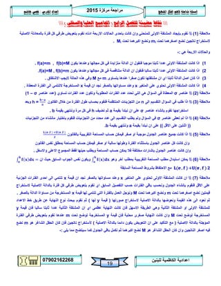 ‫مركزة‬ ‫مراجعة‬5102
07902162268
‫املنهج‬ ‫افكار‬ ‫الهم‬ ‫شاملة‬ ‫اسئلة‬‫املدرس‬ ‫اعداد‬/‫هاشم‬ ‫قصي‬
19
‫للبنين‬ ‫الكاظمية‬ ‫اعدادية‬
‫الرابع‬ ‫للفصل‬ ‫مضيئة‬ ‫نقاط‬(‫اجملاميع‬‫والسفلى‬ ‫العليا‬)
‫مالحظة‬(0)‫االصلية‬ ‫بالمعادلة‬ ‫فترة‬ ‫كل‬ ‫طرفي‬ ‫بتعويض‬ ‫نقوم‬ ‫ادناه‬ ‫االربعة‬ ‫الحاالت‬ ‫باحدى‬ ‫كانت‬ ‫وإن‬ ‫للمنحني‬ ‫االولى‬ ‫المشتقة‬ ‫بإيجاد‬ ‫نقوم‬
‫تحت‬ ‫اصغرهما‬ ‫نضع‬ ‫ناتجين‬ ‫الستخراج‬mi‫تحت‬ ‫اكبرهما‬ ‫ونضع‬Mi.
‫هي‬ ‫االربعة‬ ‫والحاالت‬:-
0)‫يكون‬ ‫وعندها‬ ‫مجالها‬ ‫كل‬ ‫في‬ ‫متزايدة‬ ‫الدالة‬ ‫ان‬ ‫فنقول‬ ‫موجبا‬ ‫ثابتا‬ ‫عددا‬ ‫االولى‬ ‫المشتقة‬ ‫كانت‬ ‫اذا‬f(a)=m , f(b)=M.
5)‫يكون‬ ‫وعندها‬ ‫مجالها‬ ‫كل‬ ‫في‬ ‫متناقصة‬ ‫الدالة‬ ‫ان‬ ‫فنقول‬ ‫سالبا‬ ‫ثابتا‬ ‫عددا‬ ‫االولى‬ ‫المشتقة‬ ‫كانت‬ ‫اذا‬f(a)=M , f(b)=m.
3)‫مشتقتها‬ ‫ان‬ ‫اي‬ ‫ثابتا‬ ‫الدالة‬ ‫اصل‬ ‫كان‬ ‫اذا‬‫يتساوى‬ ‫عندها‬ ‫صفرا‬ ‫تكون‬m‫مع‬M‫االشتقاق‬ ‫اليجب‬ ‫الحالة‬ ‫هذه‬ ‫وفي‬.
4)‫المتغير‬ ‫على‬ ‫تحتوي‬ ‫االولى‬ ‫المشتقة‬ ‫كانت‬ ‫اذا‬x‫قيمة‬ ‫ان‬ ‫نجد‬ ‫بالصفر‬ ‫مساواتها‬ ‫وعند‬x‫المعطاة‬ ‫الفترة‬ ‫الى‬ ‫التنتمي‬ ‫المستخرجة‬.
‫مالحظة‬(5)‫عناصر‬σ‫وت‬ ‫المطلوبة‬ ‫الفترات‬ ‫عدد‬ ‫تحدد‬ ‫التي‬ ‫هي‬ ‫السؤال‬ ‫في‬ ‫المعطاة‬‫تساوي‬ ‫الفترات‬ ‫عدد‬ ‫كون‬(‫عناصر‬ ‫عدد‬σ–0)
‫مالحظة‬(3)‫الى‬ ‫التقسيم‬ ‫السؤال‬ ‫في‬ ‫طلب‬ ‫اذا‬n‫القانون‬ ‫خالل‬ ‫من‬ ‫الفترة‬ ‫طول‬ ‫بحساب‬ ‫فنقوم‬ ‫المنتظمة‬ ‫التجزيئات‬ ‫من‬h =‫وبعد‬
‫عناصر‬ ‫بإنشاء‬ ‫نقوم‬ ‫استخراجها‬σ‫بقيمة‬ ‫نبتدأ‬ ‫ان‬ ‫على‬a‫نضيف‬ ‫ثم‬h‫بقيمة‬ ‫وننتهي‬ ‫مرة‬ ‫كل‬ ‫في‬b.
‫مالحظة‬(4)‫عناصر‬ ‫تعطى‬ ‫لم‬ ‫اذا‬σ‫التجزئيات‬ ‫من‬ ‫مانشاء‬ ‫باختيار‬ ‫فنقوم‬ ‫التجزئيات‬ ‫من‬ ‫محدد‬ ‫عدد‬ ‫الى‬ ‫التقسيم‬ ‫يطلب‬ ‫ولم‬ ‫السؤال‬ ‫في‬
((‫االقل‬ ‫على‬ ‫اثنتين‬))‫بقيمة‬ ‫نبتدأ‬ ‫ان‬ ‫على‬a‫بقيمة‬ ‫وننتهي‬b.
‫مالحظة‬(2)‫بالقانون‬ ‫التقريبية‬ ‫المساحة‬ ‫حساب‬ ‫فيمكن‬ ‫صفر‬ ‫او‬ ‫موجبة‬ ‫الجدول‬ ‫عناصر‬ ‫جميع‬ ‫كانت‬ ‫اذا‬
‫القانون‬ ‫نفس‬ ‫بمطلق‬ ‫المساحة‬ ‫حساب‬ ‫فيمكن‬ ‫صفر‬ ‫او‬ ‫سالبة‬ ‫وطولها‬ ‫الفترة‬ ‫باستثناء‬ ‫الجدول‬ ‫عناصر‬ ‫كل‬ ‫كانت‬ ‫وإن‬
‫واالسفل‬ ‫االعلى‬ ‫المجموع‬ ‫فقط‬ ‫حينها‬ ‫ويطلب‬ ‫المساحة‬ ‫حساب‬ ‫يمكن‬ ‫فال‬ ‫مختلفة‬ ‫بإشارات‬ ‫الجدول‬ ‫عناصر‬ ‫كانت‬ ‫وإن‬.
‫مالحظة‬(6)‫وهو‬ ‫آخر‬ ‫بمطلب‬ ‫التقريبية‬ ‫المساحة‬ ‫مطلب‬ ‫استبدال‬ ‫يمكن‬‫ان‬ ‫حيث‬ ‫السابق‬ ‫الجواب‬ ‫نفس‬ ‫ويكون‬
( , ) + ( , )‫ا‬ ‫مع‬‫السابقة‬ ‫المساحة‬ ‫بشروط‬ ‫الحتفاظ‬
‫مالحظة‬(7)‫المتغير‬ ‫على‬ ‫تحتوي‬ ‫االولى‬ ‫المشتقة‬ ‫كانت‬ ‫ان‬x‫قيمة‬ ‫ان‬ ‫نجد‬ ‫بالصفر‬ ‫مساواتها‬ ‫وعند‬x‫الجزئية‬ ‫الفترات‬ ‫احدى‬ ‫الى‬ ‫تنتمي‬
‫بالدال‬ ‫فترة‬ ‫كل‬ ‫طرفي‬ ‫بتعويض‬ ‫نقوم‬ ‫اي‬ ‫السابق‬ ‫التفصيل‬ ‫حسب‬ ‫الفترات‬ ‫باقي‬ ‫ونحسب‬ ‫الجدول‬ ‫بإنشاء‬ ‫فنقوم‬ ‫االقل‬ ‫على‬‫الستخراج‬ ‫االصلية‬ ‫ة‬
‫تحت‬ ‫اصغرهما‬ ‫نضع‬ ‫قيمتين‬m‫تحت‬ ‫اكبرهما‬ ‫ونضع‬M‫قيمة‬ ‫لها‬ ‫تنتمي‬ ‫التي‬ ‫بالفترة‬ ‫العمل‬ ‫ونؤجل‬x‫بالصفر‬ ‫الدالة‬ ‫مساواة‬ ‫من‬ ‫المستخرجة‬.
‫صورتها‬ ‫الستخراج‬ ‫االصلية‬ ‫بالدالة‬ ‫ونعوضها‬ ‫القيمة‬ ‫هذه‬ ‫الى‬ ‫نعود‬ ‫ثم‬(‫قيمة‬y‫لها‬)‫خط‬ ‫طريق‬ ‫عن‬ ‫النهاية‬ ‫نوع‬ ‫ببحث‬ ‫نقوم‬ ‫ثم‬‫االعداد‬
‫قيمة‬ ‫فان‬ ‫سالبا‬ ‫ثابتا‬ ‫عددا‬ ‫الثانية‬ ‫المشتقة‬ ‫ان‬ ‫اي‬ ‫عظمى‬ ‫النهاية‬ ‫كانت‬ ‫فان‬ ‫االسهل‬ ‫الطريقة‬ ‫وهي‬ ‫الثانية‬ ‫المشتقة‬ ‫او‬ ‫االولى‬ ‫للمشتقة‬y
‫تحت‬ ‫توضع‬ ‫المستخرجة‬M‫قيمة‬ ‫فإن‬ ‫محلية‬ ‫صغرى‬ ‫النهاية‬ ‫كانت‬ ‫وان‬y‫تحت‬ ‫توضع‬ ‫المستخرجة‬m‫الفترة‬ ‫طرفي‬ ‫بتعويض‬ ‫نقوم‬ ‫عندها‬
‫االصلية‬ ‫بالدالة‬ ‫المؤجلة‬(‫االصلية‬ ‫بالدالة‬ ‫دائما‬ ‫يكون‬ ‫التعويض‬ ‫ان‬ ‫على‬ ‫التأكيد‬ ‫مع‬)‫هو‬ ‫الشاغر‬ ‫الحقل‬ ‫كان‬ ‫فإن‬ ‫ناتجين‬ ‫ألستخراج‬m‫نضع‬
‫هو‬ ‫الشاغر‬ ‫الحقل‬ ‫كان‬ ‫وان‬ ‫الناتجين‬ ‫اصغر‬ ‫فيه‬M‫يلي‬ ‫مما‬ ‫سيتضح‬ ‫كما‬ ‫الجدول‬ ‫باقي‬ ‫نكمل‬ ‫ثم‬ ‫اكبرهما‬ ‫نضع‬:-
 