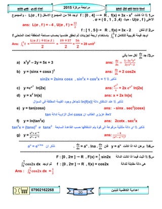 ‫مركزة‬ ‫مراجعة‬5102
07902162268
‫املنهج‬ ‫افكار‬ ‫الهم‬ ‫شاملة‬ ‫اسئلة‬‫املدرس‬ ‫اعداد‬/‫هاشم‬ ‫قصي‬
20
‫للبنين‬ ‫الكاظمية‬ ‫اعدادية‬
‫س‬0‫كانت‬ ‫اذا‬f : [0 , 4] R , f(x) = 3x - x2
‫االسفل‬ ‫المجموع‬ ‫من‬ ‫كال‬ ‫اوجد‬L(σ , f )‫والمجموع‬ ،
‫االعلى‬U(σ , f )‫حيث‬ ،σ = ( 0 , 1 , 3 ,4).
ans: L(σ , f ) = - 4 , U(σ , f ) =
‫س‬5//‫لتكن‬f : [ 1 , 5 ] R , f(x) = 3x - 2
‫للتكامل‬ ‫تقريبية‬ ‫قيمة‬ ‫اوجد‬‫باستخدام‬‫تجزيئات‬ ‫اربعة‬‫مساحة‬ ‫بحساب‬ ‫هندسيا‬ ‫تحقق‬ ‫ثم‬‫المنحني‬ ‫تحت‬ ‫المنطقة‬f
Ans: = = = = 28 unit2
-------------------------------------------------------------------------------------------------------------
‫س‬3/‫جد‬‫يأتي‬ ‫مما‬ ‫لكل‬
a) x3
y2
– 2y = 5x + 3 ans:
b) y = (sinx + cosx )2
ans: = 2 cos2x
‫تذكير‬sin2x = 2sinx cosx , sin2
x + cos2
x = 1
c) y = ln|2x| ans: + 2x ln|2x|
d) y = x2
ln|x| ans: x + 2x ln|x|
‫تذكير‬‫دالة‬ ‫اشتقاق‬ ‫عند‬ln|f(x)|‫السؤال‬ ‫في‬ ‫المطلقة‬ ‫القيمة‬ ‫وجود‬ ‫نتجاهل‬
e) y = tan(cosx) ans: - sinx . sec2
(cosx)
‫ان‬ ‫الطالب‬ ‫عزيزي‬ ‫الحظ‬cosx‫لدالة‬ ‫الزاوية‬ ‫تمثل‬tan
f) y = ln(tan2
x) ans: 2cotx . sec2
x
‫تذكير‬‫السابعة‬ ‫القاعدة‬ ‫حسب‬ ‫اشتقاقها‬ ‫يتم‬ ‫قوة‬ ‫الى‬ ‫مرفوعة‬ ‫مثلثية‬ ‫دالة‬ ‫اي‬tan2
x = (tanx)2
≠ tanx2
g) y = ans:
-------------------------------------------------------------------------------------------------------------
‫س‬4‫كانت‬ ‫اذا‬ ‫انه‬ ‫برهن‬y = au
‫فان‬= au
. lna ..‫ان‬ ‫تذكر‬au
= eu lna
------------------------------------------------------------------------------------------------------------
‫س‬2‫الدالة‬ ‫كانت‬ ‫اذا‬ ‫فيما‬ ‫اثبت‬F : [0 , 2π ]  R , F(x) = sin2x
‫للدالة‬ ‫مقابلة‬ ‫دالة‬ ‫هي‬f : [0 , 2π ]  R , f(x) = cos2x‫اوجد‬ ‫ثم‬dx
Ans : dx =
 