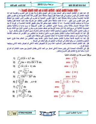 ‫مركزة‬ ‫مراجعة‬5102
07902162268
‫املنهج‬ ‫افكار‬ ‫الهم‬ ‫شاملة‬ ‫اسئلة‬‫املدرس‬ ‫اعداد‬/‫هاشم‬ ‫قصي‬
21
‫للبنين‬ ‫الكاظمية‬ ‫اعدادية‬
‫حملات‬‫الرابع‬ ‫للفصل‬ ‫مضيئة‬(‫التكامل‬‫و‬ ‫احملدد‬‫غري‬‫احملدد‬‫اجلربية‬ ‫للدوال‬)
0)‫التكامل‬ ‫ان‬ ‫تعلم‬ ‫كما‬‫انه‬ ‫كما‬ ‫والقسمة‬ ‫الضرب‬ ‫على‬ ‫يتوزع‬ ‫وال‬ ‫والطرح‬ ‫الجمع‬ ‫على‬ ‫يتوزع‬ ‫المحدد‬ ‫وغير‬ ‫المحدد‬
‫نطبق‬ ‫القوس‬ ‫خارج‬ ‫نفسها‬ ‫كانت‬ ‫فاذا‬ ‫القوس‬ ‫داخل‬ ‫مشتقة‬ ‫بإيجاد‬ ‫نقوم‬ ‫معينة‬ ‫قوة‬ ‫الى‬ ‫مرفوع‬ ‫قوس‬ ‫ألي‬ ‫التكامل‬ ‫اليجاد‬
‫العدد‬ ‫باضافة‬ ‫وذلك‬ ‫مباشرة‬ ‫الخامسة‬ ‫القاعدة‬0‫م‬ ‫في‬ ‫نضرب‬ ‫ثم‬ ‫االصلية‬ ‫القوس‬ ‫لقوة‬‫الحفاظ‬ ‫مع‬ ‫الجديد‬ ‫االس‬ ‫قلوب‬
‫بخطوة‬ ‫نقوم‬ ‫عندها‬ ‫ثابت‬ ‫بعدد‬ ‫خارجه‬ ‫عن‬ ‫تختلف‬ ‫القوس‬ ‫داخل‬ ‫مشتقة‬ ‫كانت‬ ‫اذا‬ ‫اما‬ ، ‫تغيير‬ ‫دون‬ ‫القوس‬ ‫اصل‬ ‫على‬
‫ا‬ ‫غيرها‬ ‫او‬ ‫الخامسة‬ ‫القاعدة‬ ‫تطبيق‬ ‫يمكن‬ ‫فال‬ ‫بمتغير‬ ‫عنها‬ ‫اختلفت‬ ‫اذا‬ ‫اما‬ ، ‫الخامسة‬ ‫القاعدة‬ ‫نستخدم‬ ‫ثم‬ ‫موازنة‬‫بعد‬ ‫ال‬
‫السؤال‬ ‫صياغة‬ ‫اعادة‬‫بثالثة‬‫التربيعية‬ ‫القوى‬ ‫من‬ ‫التخلص‬ ‫االولى‬ ‫رئيسية‬ ‫بدائل‬(‫حدانية‬ ‫مربع‬)‫بتحليل‬ ‫والثانية‬
‫ال‬‫كامل‬ ‫مربع‬ ‫الى‬ ‫الثالثية‬ ‫حدودية‬(‫الثالث‬ ‫مع‬ ‫االول‬ ‫الحدين‬ ‫جذري‬ ‫ضرب‬ ‫حاصل‬ ‫ضعف‬ ‫هو‬ ‫االوسط‬ ‫حدها‬ ‫كان‬ ‫اذا‬‫بشرط‬
‫موجبين‬ ‫والثالث‬ ‫االول‬ ‫الحدين‬ ‫يكون‬ ‫ان‬)‫مشت‬ ‫عامل‬ ‫استخراج‬ ‫الثالث‬ ‫والبديل‬‫رك‬(‫اس‬ ‫باصغر‬ ‫يكون‬ ‫المغيرات‬ ‫بين‬).
5)‫القاعدة‬ ‫نستخدم‬ ‫ثم‬ ‫االقواس‬ ‫من‬ ‫نتخلص‬ ‫اما‬ ‫وعندها‬ ‫دالتين‬ ‫ضرب‬ ‫حاصل‬ ‫لتكامل‬ ‫مباشرة‬ ‫قاعدة‬ ‫التوجد‬ ‫انه‬ ‫كما‬
‫القوس‬ ‫داخل‬ ‫مشتقة‬ ‫على‬ ‫الحصول‬ ‫امكننا‬ ‫اذا‬ ‫الخامسة‬ ‫القاعدة‬ ‫نستخدم‬ ‫او‬ ‫المباشرة‬ ‫الرابعة‬.
3)‫حاص‬ ‫لتكامل‬ ‫مباشرة‬ ‫قاعدة‬ ‫التوجد‬ ‫انه‬ ‫كما‬‫المقام‬ ‫من‬ ‫التخلص‬ ‫يجب‬ ‫عندها‬ ‫دالتين‬ ‫قسمة‬ ‫ل‬‫اهمها‬ ‫طرق‬ ‫بعدة‬
‫البسط‬ ‫الى‬ ‫المقام‬ ‫برفع‬ ‫او‬ ‫واالختصار‬ ‫التحليل‬‫البسط‬ ‫الى‬ ‫المقام‬ ‫رفع‬ ‫ثم‬ ‫التحليل‬ ‫او‬.
4)‫وبينهما‬ ‫االدنى‬ ‫بالحد‬ ‫نعوض‬ ‫ثم‬ ‫االعلى‬ ‫بالحد‬ ‫التعويض‬ ‫ثم‬ ‫ومن‬ ‫اعاله‬ ‫االساليب‬ ‫نفس‬ ‫نستخدم‬ ‫المحدد‬ ‫التكامل‬ ‫عند‬
‫طرح‬ ‫عملية‬.
2)‫ا‬ ‫في‬‫اخراج‬ ‫ثم‬ ‫التكامل‬ ‫حدود‬ ‫بين‬ ‫التبديل‬ ‫يفضل‬ ‫االدنى‬ ‫الحد‬ ‫من‬ ‫اصغر‬ ‫االعلى‬ ‫حدها‬ ‫يكون‬ ‫التي‬ ‫المحددة‬ ‫لتكامالت‬
‫بالحل‬ ‫الشروع‬ ‫قبل‬ ‫التكامل‬ ‫خارج‬ ‫سالبة‬ ‫اشارة‬.
‫س‬6‫التالية‬ ‫التكامالت‬ ‫من‬ ‫كال‬ ‫احسب‬
1) ans : { }
2) ans : { }
3) ans : { }
4) ans : { }
5) ans : { }
6) ∫ , x > 0 ans: + c
7) ans:
8) ∫ ans: + c
9) ans:
 