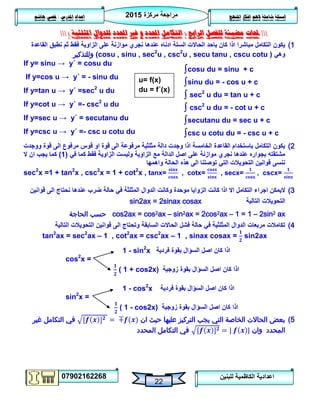 ‫مركزة‬ ‫مراجعة‬5102
07902162268
‫املنهج‬ ‫افكار‬ ‫الهم‬ ‫شاملة‬ ‫اسئلة‬‫املدرس‬ ‫اعداد‬/‫هاشم‬ ‫قصي‬
22
‫للبنين‬ ‫الكاظمية‬ ‫اعدادية‬
‫حملات‬‫الرابع‬ ‫للفصل‬ ‫مضيئة‬(‫التكامل‬‫غري‬ ‫و‬ ‫احملدد‬‫املثلثية‬ ‫للدوال‬ ‫احملدد‬)
1)‫القاعدة‬ ‫نطبق‬ ‫ثم‬ ‫فقط‬ ‫الزاوية‬ ‫على‬ ‫موازنة‬ ‫نجري‬ ‫عندها‬ ‫ادناه‬ ‫الستة‬ ‫الحاالت‬ ‫باحد‬ ‫كان‬ ‫اذا‬ ‫مباشرا‬ ‫التكامل‬ ‫يكون‬
‫وهي‬(cosu , sinu , sec2
u , csc2
u , secu tanu , cscu cotu )‫وللتذكير‬
If y= sinu → y΄ = cosu du
If y=cos u → y΄ = - sinu du
If y=tan u → y΄ =sec2
u du
If y=cot u → y΄ =- csc2
u du
If y=sec u → y΄ = secutanu du
If y=csc u → y΄ =- csc u cotu du
2)‫ووجدت‬ ‫قوة‬ ‫الى‬ ‫مرفوع‬ ‫قوس‬ ‫او‬ ‫قوة‬ ‫الى‬ ‫مرفوعة‬ ‫مثلثية‬ ‫دالة‬ ‫وجدت‬ ‫اذا‬ ‫الخامسة‬ ‫القاعدة‬ ‫باستخدام‬ ‫التكامل‬ ‫يكون‬
‫في‬ ‫كما‬ ‫فقط‬ ‫الزاوية‬ ‫وليست‬ ‫الزاوية‬ ‫مع‬ ‫الدالة‬ ‫اصل‬ ‫على‬ ‫موازنة‬ ‫نجري‬ ‫عندها‬ ‫بجواره‬ ‫مشتقته‬(0)‫كم‬‫ال‬ ‫ان‬ ‫يجب‬ ‫ا‬
‫واهمها‬ ‫الحالة‬ ‫هذه‬ ‫الى‬ ‫توصلنا‬ ‫التي‬ ‫التحويالت‬ ‫قوانين‬ ‫ننسى‬
sec2
x =1 + tan2
x , csc2
x = 1 + cot2
x , tanx= , cotx= , secx= , cscx=
3)‫وكانت‬ ‫موحدة‬ ‫الزوايا‬ ‫كانت‬ ‫اذا‬ ‫اال‬ ‫التكامل‬ ‫اجراء‬ ‫اليمكن‬‫قوانين‬ ‫الى‬ ‫نحتاج‬ ‫عندها‬ ‫ضرب‬ ‫حالة‬ ‫في‬ ‫المثلثة‬ ‫الدوال‬
‫التالية‬ ‫التحويالت‬sin2ax = 2sinax cosax
cos2ax = cos2ax – sin2ax = 2cos2ax – 1 = 1 – 2sin2 ax‫الحاجة‬ ‫حسب‬
4)‫التالية‬ ‫التحويالت‬ ‫قوانين‬ ‫الى‬ ‫وتحتاج‬ ‫السابقة‬ ‫الحاالت‬ ‫فشل‬ ‫حالة‬ ‫في‬ ‫المثلثية‬ ‫الدوال‬ ‫مربعات‬ ‫تكامالت‬
tan2
ax = sec2
ax – 1 , cot2
ax = csc2
ax – 1 , sinax cosax = sin2ax
1 - sin2
x ‫فردية‬ ‫بقوة‬ ‫السؤال‬ ‫اصل‬ ‫كان‬ ‫اذا‬
cos2
x =
( 1 + cos2x) ‫زوجية‬ ‫بقوة‬ ‫السؤال‬ ‫اصل‬ ‫كان‬ ‫اذا‬
1 - cos2
x ‫فردية‬ ‫بقوة‬ ‫السؤال‬ ‫اصل‬ ‫كان‬ ‫اذا‬
sin2
x =
( 1 - cos2x) ‫زوجية‬ ‫بقوة‬ ‫السؤال‬ ‫اصل‬ ‫كان‬ ‫اذا‬
5)‫عليها‬ ‫التركيز‬ ‫يجب‬ ‫التي‬ ‫الخاصة‬ ‫الحاالت‬ ‫بعض‬‫ان‬ ‫حيث‬‫غير‬ ‫التكامل‬ ‫في‬
‫وان‬ ‫المحدد‬‫المحدد‬ ‫التكامل‬ ‫في‬
u= f(x)
du = f΄(x)
∫cosu du = sinu + c
∫sinu du = - cos u + c
∫ sec2
u du = tan u + c
∫ csc2
u du = - cot u + c
∫secutanu du = sec u + c
∫csc u cotu du = - csc u + c
 