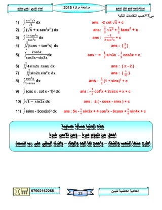 ‫مركزة‬ ‫مراجعة‬5102
07902162268
‫املنهج‬ ‫افكار‬ ‫الهم‬ ‫شاملة‬ ‫اسئلة‬‫املدرس‬ ‫اعداد‬/‫هاشم‬ ‫قصي‬
23
‫للبنين‬ ‫الكاظمية‬ ‫اعدادية‬
‫س‬7‫التالية‬ ‫التكامالت‬ ‫احسب‬
1) ∫ dx ans: -2 cot + c
2) ∫ ( + x sec2
x2
) dx ans: + tanx2
+ c
3) ∫ dx ans : + c
4) ans : { }
5) ∫ dx ans : = sin3x - cos3x + c
6) ans : { π - 2 }
7) ans : { }
8) ∫ ans : (1 + sinx)2
+ c
9) ∫ (csc x . cot x - 1)2 dx ans : - cot3
x + 2cscx + x + c
10) ∫ dx ans : ± ( - cosx - sinx ) + c
11) ∫ (sinx - 3cos2x)2 dx ans : 5x - sin2x + 4 cos3
x - 6cosx + sin4x + c
‫هذه‬‫حسابية‬ ‫مسألة‬ ‫الدنيا‬
‫عربة‬ ‫اليوم‬ ‫من‬ ‫اجعل‬–‫االمس‬ ‫ومن‬‫خربة‬
‫والشقاء‬ ‫التعب‬ ‫منها‬ ‫اطرح‬–‫والوفاء‬ ‫اجلد‬ ‫هلا‬ ‫وامجع‬–‫السماء‬ ‫رب‬ ‫على‬ ‫الباقي‬ ‫واترك‬
 