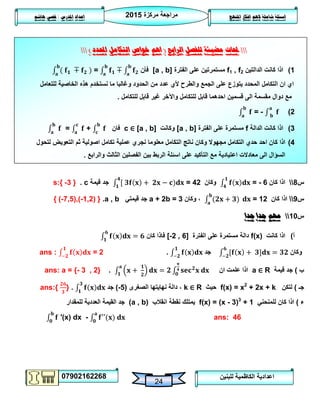 ‫مركزة‬ ‫مراجعة‬5102
07902162268
‫املنهج‬ ‫افكار‬ ‫الهم‬ ‫شاملة‬ ‫اسئلة‬‫املدرس‬ ‫اعداد‬/‫هاشم‬ ‫قصي‬
24
‫للبنين‬ ‫الكاظمية‬ ‫اعدادية‬
‫حملات‬‫الرابع‬ ‫للفصل‬ ‫مضيئة‬(‫احملدد‬ ‫التكامل‬ ‫خواص‬ ‫اهم‬)
0)‫الدالتين‬ ‫كانت‬ ‫اذا‬f1 , f2‫الفترة‬ ‫على‬ ‫مستمرتين‬[a , b]‫فأن‬=
‫للتعامل‬ ‫الخاصية‬ ‫هذه‬ ‫نستخدم‬ ‫ما‬ ‫وغالبا‬ ‫الحدود‬ ‫من‬ ‫عدد‬ ‫ألي‬ ‫والطرح‬ ‫الجمع‬ ‫على‬ ‫يتوزع‬ ‫المحدد‬ ‫التكامل‬ ‫ان‬ ‫اي‬
‫للتكامل‬ ‫قابل‬ ‫غير‬ ‫واآلخر‬ ‫للتكامل‬ ‫قابل‬ ‫احدهما‬ ‫قسمين‬ ‫الى‬ ‫مقسمة‬ ‫دوال‬ ‫مع‬.
5)= -
3)‫الدالة‬ ‫كانت‬ ‫اذا‬f‫الفترة‬ ‫على‬ ‫مستمرة‬[a , b]‫وكانت‬c ∈ [a , b]‫فان‬= +
4)‫كا‬ ‫اذا‬‫لتحول‬ ‫التعويض‬ ‫ثم‬ ‫اصولية‬ ‫تكامل‬ ‫عملية‬ ‫نجري‬ ‫معلوما‬ ‫التكامل‬ ‫ناتج‬ ‫وكان‬ ‫مجهوال‬ ‫التكامل‬ ‫حدي‬ ‫احد‬ ‫ن‬
‫بين‬ ‫الربط‬ ‫اسئلة‬ ‫على‬ ‫التأكيد‬ ‫مع‬ ‫اعتيادية‬ ‫معادالت‬ ‫الى‬ ‫السؤال‬‫والرابع‬ ‫الثالث‬ ‫الفصلين‬.
‫س‬8‫كان‬ ‫اذا‬= - 6‫وكان‬= 42‫قيمة‬ ‫جد‬c.{3-}s:
‫س‬9‫كان‬ ‫اذا‬= 12‫وكان‬ ،a + 2b = 3‫قيمتي‬ ‫جد‬a , b.{(-7,5),(-1,2)}
‫س‬01‫جدا‬ ‫جدا‬ ‫مهم‬
‫أ‬)‫كانت‬ ‫اذا‬f(x)‫الفترة‬ ‫على‬ ‫مستمرة‬ ‫دالة‬[-2 , 6]‫كان‬ ‫فاذا‬
‫وكان‬‫جد‬.ans : = 2
‫ب‬)‫قيمة‬ ‫جد‬a ∈ R‫ان‬ ‫علمت‬ ‫اذا‬.ans: a = {- 3 , 2}
‫جـ‬)‫لتكن‬f(x) = x2
+ 2x + k‫حيث‬k ∈ R‫الصغرى‬ ‫نهايتها‬ ‫دالة‬ ،(2-)‫جد‬.ans:{ }
‫ء‬)‫للمنحني‬ ‫كان‬ ‫اذا‬f(x) = (x - 3)3
+ 1‫انقالب‬ ‫نقطة‬ ‫يمتلك‬(a , b)‫للمقدار‬ ‫العددية‬ ‫القيمة‬ ‫جد‬
′(x) dx - ans: 46
 