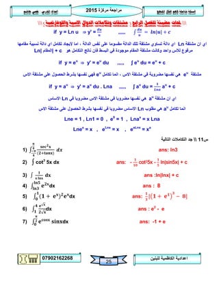 ‫مركزة‬ ‫مراجعة‬5102
07902162268
‫املنهج‬ ‫افكار‬ ‫الهم‬ ‫شاملة‬ ‫اسئلة‬‫املدرس‬ ‫اعداد‬/‫هاشم‬ ‫قصي‬
25
‫للبنين‬ ‫الكاظمية‬ ‫اعدادية‬
‫حملات‬‫الرابع‬ ‫للفصل‬ ‫مضيئة‬(‫واللوغارمتية‬ ‫االسية‬ ‫الدوال‬ ‫وتكامالت‬ ‫مشتقات‬)
if y = Ln u ⇒ y' = ,,,,,
‫مشتقة‬ ‫ان‬ ‫اي‬Ln‫الدالة‬ ‫نفس‬ ‫على‬ ‫مقسوما‬ ‫الدالة‬ ‫تلك‬ ‫مشتقة‬ ‫تساوي‬ ‫دالة‬ ‫اي‬‫مقامها‬ ‫نسبية‬ ‫دالة‬ ‫اي‬ ‫تكامل‬ ‫إليجاد‬ ‫اما‬ ،
‫هو‬ ‫التكامل‬ ‫ناتج‬ ‫فان‬ ‫البسط‬ ‫في‬ ‫موجودة‬ ‫المقام‬ ‫مشتقة‬ ‫وكانت‬ ‫واحد‬ ‫لالس‬ ‫مرفوع‬+ c|‫المقام‬|Ln
if y = eu
⇒ y' = eu
du ,,,,, ʃ eu
du = eu
+ c
‫مشتقة‬eu
‫تكامل‬ ‫انما‬ ، ‫االس‬ ‫مشتقة‬ ‫في‬ ‫مضروبة‬ ‫نفسها‬ ‫هي‬eu
‫االس‬ ‫مشتقة‬ ‫على‬ ‫الحصول‬ ‫بشرط‬ ‫نفسها‬ ‫فهي‬
if y = au
⇒ y' = au
du . Lna ,,,,, ʃ au
du = au
+ c
‫مشتقة‬ ‫ان‬ ‫اي‬au
‫في‬ ‫مضروبا‬ ‫االس‬ ‫مشتقة‬ ‫في‬ ‫مضروبا‬ ‫نفسها‬ ‫هي‬Ln‫االساس‬
‫تكامل‬ ‫انما‬au
‫مقلوب‬ ‫هي‬Ln‫االس‬ ‫مشتقة‬ ‫على‬ ‫الحصول‬ ‫بشرط‬ ‫نفسها‬ ‫في‬ ‫مضروبا‬ ‫االساس‬
Lne = 1 , Ln1 = 0 , e0
= 1 , Lnax
= x Lna
Lnex
= x , eLnx
= x , eaLnx
= xa
‫س‬00‫جد‬‫التالية‬ ‫التكامالت‬
1) ans: ln3
2) ∫ cot3
5x dx ans: - cot25x - ln|sin5x| + c
3) ans :ln|lnx| + c
4) dx ans : 8
5) dx ans:
6) dx ans : e2
- e
7) dx ans: -1 + e
 