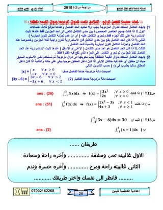 ‫مركزة‬ ‫مراجعة‬5102
07902162268
‫املنهج‬ ‫افكار‬ ‫الهم‬ ‫شاملة‬ ‫اسئلة‬‫املدرس‬ ‫اعداد‬/‫هاشم‬ ‫قصي‬
26
‫للبنين‬ ‫الكاظمية‬ ‫اعدادية‬
‫حملات‬‫الرابع‬ ‫للفصل‬ ‫مضيئة‬(‫املطلقة‬ ‫القيمة‬ ‫ودوال‬ ‫املزدوجة‬ ‫للدوال‬ ‫احملدد‬ ‫التكامل‬)
0)‫ا‬ ‫تحديد‬ ‫اوال‬ ‫يجب‬ ‫المزدوجة‬ ‫للدوال‬ ‫المحدد‬ ‫التكامل‬ ‫إليجاد‬‫احتماالت‬ ‫ثالث‬ ‫نتوقع‬ ‫وعندها‬ ‫الفاصل‬ ‫لحد‬
‫االول‬‫فقط‬ ‫الجزئين‬ ‫احد‬ ‫الى‬ ‫تنتمي‬ ‫التكامل‬ ‫حدي‬ ‫بين‬ ‫المحصورة‬ ‫العناصر‬ ‫جميع‬ ‫كانت‬ ‫اذا‬‫نثبت‬ ‫عندها‬
‫فقط‬ ‫الجزء‬ ‫ذلك‬ ‫على‬ ‫االستمرارية‬‫عليه‬ ‫التكامل‬ ‫ونجري‬(‫اجبارية‬ ‫تكون‬ ‫التكامل‬ ‫تجزئة‬ ‫عدم‬ ‫ان‬ ‫أي‬)
‫الثاني‬‫عند‬ ‫وخصوصا‬ ‫الجزئين‬ ‫لكال‬ ‫واجبة‬ ‫تكون‬ ‫االستمرارية‬ ‫فان‬ ‫التكامل‬ ‫حدي‬ ‫بين‬ ‫يقع‬ ‫الفاصل‬ ‫الحد‬ ‫كان‬ ‫اذا‬
‫ا‬ ‫للحد‬ ‫بالنسبة‬ ‫اجبارية‬ ‫تكون‬ ‫التكامل‬ ‫وتجزئة‬ ‫الفاصل‬ ‫الحد‬‫لفاصل‬.
‫الثالث‬‫التكامل‬ ‫حدي‬ ‫احد‬ ‫هو‬ ‫الفاصل‬ ‫الحد‬ ‫كان‬ ‫اذا‬(‫االسفل‬ ‫او‬ ‫االعلى‬)‫الحد‬ ‫عند‬ ‫االستمرارية‬ ‫نثبت‬ ‫عندها‬
‫فقط‬ ‫الفترة‬ ‫فيه‬ ‫تقع‬ ‫الذي‬ ‫الجزء‬ ‫على‬ ‫التكامل‬ ‫نجري‬ ‫ثم‬ ‫الجزئين‬ ‫لكال‬ ‫الفاصل‬.
5)‫ثم‬ ‫مزدوجة‬ ‫دوال‬ ‫الى‬ ‫تحويلها‬ ‫يجب‬ ‫المطلقة‬ ‫القيمة‬ ‫لدوال‬ ‫المحدد‬ ‫التكامل‬ ‫إليجاد‬‫السابق‬ ‫االسلوب‬ ‫نفس‬ ‫نستخدم‬
‫داخل‬ ‫كان‬ ‫اذا‬ ‫والثانية‬ ‫حاله‬ ‫على‬ ‫يبقى‬ ‫موجبا‬ ‫المطلق‬ ‫داخل‬ ‫كان‬ ‫اذا‬ ‫االولى‬ ‫حالتان‬ ‫فيه‬ ‫عدد‬ ‫أي‬ ‫مطلق‬ ‫ان‬ ‫حيث‬
‫في‬ ‫يضرب‬ ‫سالبا‬ ‫المطلق‬(-)‫التالي‬ ‫التمرين‬ ‫حسب‬
|x| =
∀
∀
‫صفرا‬ ‫الفاصل‬ ‫حدها‬ ‫مزدوجة‬ ‫دالة‬ ‫اصبحت‬
|3x - 6| =
∀
∀
‫الفاصل‬ ‫حدها‬ ‫مزدوجة‬ ‫دالة‬ ‫اصبحت‬(5)
‫س‬05‫أ‬)‫كانت‬ ‫اذا‬
∀
∀
‫جد‬ans : {26}
‫ب‬)‫كانت‬ ‫اذا‬
∀
∀
‫جد‬ans : {51}
‫س‬03‫أ‬)‫ان‬ ‫اثبت‬
‫ب‬)ans : {2}
-----------------------------------------------------------------------------------------------------------------
‫طريقان‬......
‫ومشقة‬ ‫تعب‬ ‫غالبيته‬ ‫االول‬..............‫وسعادة‬ ‫راحة‬ ‫وآخره‬
‫ومرح‬ ‫راحة‬ ‫غالبيته‬ ‫الثاني‬.............‫وندم‬ ‫حسرة‬ ‫وآخره‬
.........‫فانظر‬‫طريقك‬ ‫واختر‬ ‫نفسك‬ ‫الى‬...........
 