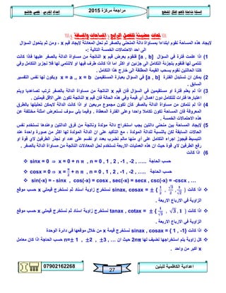 ‫مركزة‬ ‫مراجعة‬5102
07902162268
‫املنهج‬ ‫افكار‬ ‫الهم‬ ‫شاملة‬ ‫اسئلة‬‫املدرس‬ ‫اعداد‬/‫هاشم‬ ‫قصي‬
27
‫للبنين‬ ‫الكاظمية‬ ‫اعدادية‬
‫حملات‬‫الرابع‬ ‫للفصل‬ ‫مضيئة‬(‫واملسافة‬ ‫املساحات‬)
‫قيم‬ ‫إليجاد‬ ‫المعادلة‬ ‫نحل‬ ‫ثم‬ ‫بالصفر‬ ‫المنحني‬ ‫دالة‬ ‫بمساواة‬ ‫ابتداءا‬ ‫نقوم‬ ‫المساحة‬ ‫هذه‬ ‫إليجاد‬x‫السؤال‬ ‫يتحول‬ ‫ثم‬ ‫ومن‬ ،
‫التالية‬ ‫الخمسة‬ ‫االحتماالت‬ ‫احد‬ ‫الى‬:-
0)‫السؤال‬ ‫في‬ ‫فترة‬ ‫علمت‬ ‫اذا‬[a , b]‫قيم‬ ‫بعرض‬ ‫فنقوم‬x‫كانت‬ ‫فاذا‬ ‫عليها‬ ‫بالصفر‬ ‫الدالة‬ ‫مساواة‬ ‫من‬ ‫الناتجة‬
‫وفي‬ ‫التكامل‬ ‫نجزئ‬ ‫فال‬ ‫لها‬ ‫التنتمي‬ ‫او‬ ‫فيها‬ ‫طرف‬ ‫كانت‬ ‫اذا‬ ‫اما‬ ‫اكثر‬ ‫او‬ ‫جزئين‬ ‫الى‬ ‫التكامل‬ ‫بتجزئة‬ ‫فنقوم‬ ‫لها‬ ‫تنتمي‬
‫هذا‬ ‫خارج‬ ‫الى‬ ‫المطلقة‬ ‫القيمة‬ ‫بسحب‬ ‫نقوم‬ ‫الحالتين‬ ‫كلتا‬‫التكامل‬.
5)‫الفترة‬ ‫تستبدل‬ ‫ان‬ ‫يمكن‬[a , b]‫المستقيمين‬ ‫بعبارة‬ ‫السؤال‬ ‫في‬x = a ,, x = b‫التفسير‬ ‫نفس‬ ‫لها‬ ‫ويكون‬
‫السابق‬.
3)‫قيم‬ ‫فان‬ ‫السؤال‬ ‫في‬ ‫مستقيمين‬ ‫او‬ ‫فترة‬ ‫يعلم‬ ‫لم‬ ‫اذا‬x‫ويتم‬ ‫تصاعديا‬ ‫ترتب‬ ‫بالصفر‬ ‫الدالة‬ ‫مساواة‬ ‫من‬ ‫الناتجة‬
‫قيم‬ ‫أي‬ ‫اهمال‬ ‫دون‬ ‫للتكامل‬ ‫فترات‬ ‫اعتبارها‬‫قيم‬ ‫فان‬ ‫الحالة‬ ‫هذه‬ ‫وفي‬ ‫ة‬x‫قيمتين‬ ‫االقل‬ ‫على‬ ‫تكون‬ ‫الناتجة‬.
4)‫بالطرق‬ ‫تحليلها‬ ‫اليمكن‬ ‫الدالة‬ ‫كانت‬ ‫اذا‬ ‫او‬ ‫مربعين‬ ‫مجموع‬ ‫تكون‬ ‫كأن‬ ‫بالصفر‬ ‫الدالة‬ ‫مساواة‬ ‫من‬ ‫نتمكن‬ ‫لم‬ ‫اذا‬
‫المعطاة‬ ‫الفترة‬ ‫وعلى‬ ‫واحدا‬ ‫تكامال‬ ‫تكون‬ ‫المساحة‬ ‫فان‬ ‫المعروفة‬.‫عن‬ ‫مختلفة‬ ‫امثلة‬ ‫نستعرض‬ ‫سوف‬ ‫يلي‬ ‫وفيما‬
‫الخمسة‬ ‫االحتماالت‬ ‫هذه‬.
2)‫نفس‬ ‫نستخدم‬ ‫وعندها‬ ‫الدالتين‬ ‫فرق‬ ‫من‬ ‫وناتجة‬ ‫مولدة‬ ‫دالة‬ ‫استخراج‬ ‫يجب‬ ‫دالتين‬ ‫منحني‬ ‫بين‬ ‫المساحة‬ ‫إليجاد‬
، ‫المولدة‬ ‫للدالة‬ ‫بالنسبة‬ ‫لكن‬ ‫السابقة‬ ‫الحاالت‬‫عند‬ ‫واحدة‬ ‫صورة‬ ‫من‬ ‫اكثر‬ ‫لها‬ ‫المولدة‬ ‫الدالة‬ ‫ان‬ ‫على‬ ‫التأكيد‬ ‫مع‬
‫التكامل‬ ‫اجراء‬ ‫فيجوز‬ ‫التبسيط‬‫او‬ ‫قوة‬ ‫الي‬ ‫الطرفين‬ ‫نجذر‬ ‫او‬ ‫عدد‬ ‫على‬ ‫نقسم‬ ‫او‬ ‫بعدد‬ ‫نضرب‬ ‫مالم‬ ‫منها‬ ‫أي‬ ‫على‬
‫بالصفر‬ ‫الدالة‬ ‫مساواة‬ ‫من‬ ‫الناتجة‬ ‫المعادالت‬ ‫لحل‬ ‫تستخدم‬ ‫االربعة‬ ‫العمليات‬ ‫هذه‬ ‫ان‬ ‫حيث‬ ‫قوة‬ ‫الي‬ ‫الطرفين‬ ‫رفع‬.
6)‫كانت‬ ‫اذا‬
 sinx = 0 ⇒ x = 0 + n , n = 0 , 1 , 2 , -1 , -2 , ….. ‫الحاجة‬ ‫حسب‬
 cosx = 0 ⇒ x = + n , n = 0 , 1 , 2 , -1 , -2 , ….. ‫الحاجة‬ ‫حسب‬
 sin(-x) = - sinx , cos(-x) = cosx , sec(-x) = secx , csc(-x) = -cscx , …
‫كانت‬ ‫اذا‬sinax, cosax = ± {‫ن‬‫قيمتي‬ ‫نستخرج‬ ‫ثم‬ ‫اسناد‬ ‫زاوية‬ ‫ستخرج‬x‫موقع‬ ‫حسب‬
‫االربعة‬ ‫االرباع‬ ‫في‬ ‫الزاوية‬.
‫كانت‬ ‫اذا‬tanax , cotax = ± {‫ثم‬ ‫اسناد‬ ‫زاوية‬ ‫نستخرج‬‫قيمتي‬ ‫نستخرج‬x‫موقع‬ ‫حسب‬
‫االربعة‬ ‫االرباع‬ ‫في‬ ‫الزاوية‬.
‫كانت‬ ‫اذا‬sinax , cosax = { 1 , -1}‫قيمة‬ ‫نستخرج‬x‫الوحدة‬ ‫دائرة‬ ‫في‬ ‫موقعها‬ ‫خالل‬ ‫من‬
‫يت‬ ‫زاوية‬ ‫كل‬‫لها‬ ‫نضيف‬ ‫استخراجها‬ ‫م‬2n‫ان‬ ‫حيث‬n=± 1 , ±2 , ±3 , …‫الحاجة‬ ‫حسب‬‫معامل‬ ‫كان‬ ‫اذا‬
x‫واحد‬ ‫من‬ ‫اكبر‬.
 
