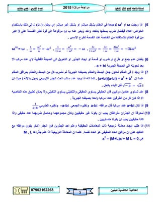 ‫مركزة‬ ‫مراجعة‬5102
07902162268
‫املنهج‬ ‫افكار‬ ‫الهم‬ ‫شاملة‬ ‫اسئلة‬‫املدرس‬ ‫اعداد‬/‫هاشم‬ ‫قصي‬
3
‫للبنين‬ ‫الكاظمية‬ ‫اعدادية‬
2)‫وجدت‬ ‫اذا‬ω‫او‬ω2
‫باستخدام‬ ‫ذلك‬ ‫الى‬ ‫تؤول‬ ‫ان‬ ‫يمكن‬ ‫اي‬ ‫مباشر‬ ‫غير‬ ‫بشكل‬ ‫او‬ ‫مباشر‬ ‫بشكل‬ ‫المقام‬ ‫في‬ ‫لوحدها‬
‫ب‬ ‫عنه‬ ‫ويعبر‬ ‫واحد‬ ‫بالعدد‬ ‫بسطها‬ ‫ضرب‬ ‫فيفضل‬ ‫اعاله‬ ‫الخواص‬ω‫على‬ ‫القسمة‬ ‫تقبل‬ ‫قوة‬ ‫الى‬ ‫مرفوعة‬3‫اكبر‬
‫االسس‬ ‫تطرح‬ ‫القسمة‬ ‫عند‬ ‫الخاصة‬ ‫من‬ ‫لالستفادة‬ ‫المقام‬ ‫قوة‬ ‫من‬.
ω10
= ω , , ,
6)‫اال‬ ‫مركب‬ ‫عدد‬ ‫الي‬ ‫القطبية‬ ‫الصيغة‬ ‫الى‬ ‫التحويل‬ ‫او‬ ‫الجذور‬ ‫ايجاد‬ ‫او‬ ‫قسمة‬ ‫او‬ ‫ضرب‬ ‫او‬ ‫طرح‬ ‫او‬ ‫جمع‬ ‫عدم‬ ‫يفضل‬
‫الجبرية‬ ‫الصيغة‬ ‫الى‬ ‫تحويله‬ ‫بعد‬a + bi.
7)‫وجد‬ ‫اذا‬i‫المقام‬ ‫بمرافق‬ ‫والمقام‬ ‫البسط‬ ‫من‬ ‫كل‬ ‫نضرب‬ ‫ثم‬ ‫الجبرية‬ ‫بصيغته‬ ‫والمقام‬ ‫البسط‬ ‫جعل‬ ‫نحاول‬ ‫المقام‬ ‫في‬
‫ان‬ ‫علما‬(a+bi)(a-bi) = a2
+ b2
.‫بداللة‬ ‫يحول‬ ‫التربيعي‬ ‫الجذر‬ ‫تحت‬ ‫سالب‬ ‫عدد‬ ‫وجد‬ ‫اذا‬ ‫انه‬ ‫كما‬i‫ان‬ ‫حيث‬
‫بالحل‬ ‫البدء‬ ‫قبل‬.
8)‫الحقيق‬ ‫فان‬ ‫مركبين‬ ‫عددين‬ ‫تساوي‬ ‫عند‬‫الخاصية‬ ‫هذه‬ ‫تطبيق‬ ‫يمكن‬ ‫وال‬ ‫التخيلي‬ ‫يساوي‬ ‫والتخيلي‬ ‫الحقيقي‬ ‫يساوي‬ ‫ي‬
‫الجبرية‬ ‫بصيغته‬ ‫واحدا‬ ‫مركبا‬ ‫عددا‬ ‫الطرفين‬ ‫من‬ ‫كل‬ ‫كان‬ ‫اذا‬ ‫اال‬.
9)‫كان‬ ‫اذا‬a+bi‫مرافقه‬ ‫فان‬ ‫مركبا‬ ‫عددا‬a-bi‫الجمعي‬ ‫ونظيره‬–a-bi‫الضربي‬ ‫ونظيره‬
01)‫يكونا‬ ‫ان‬ ‫يجب‬ ‫مترافقان‬ ‫الجذران‬ ‫ان‬ ‫لمعرفة‬‫واذا‬ ‫حقيقي‬ ‫عدد‬ ‫ضربهما‬ ‫وحاصل‬ ‫مجموعهما‬ ‫وكان‬ ‫حقيقيين‬ ‫غير‬
‫متساويين‬ ‫يكونا‬ ‫ان‬ ‫يجب‬ ‫حقيقيين‬ ‫كانا‬.
00)‫الجذرين‬ ‫احد‬ ‫وعلم‬ ‫الحقيقية‬ ‫المعامالت‬ ‫ذات‬ ‫تربيعية‬ ‫معادلة‬ ‫ايجاد‬ ‫طلب‬ ‫اذا‬‫مرافقه‬ ‫يكون‬ ‫االخر‬ ‫الجذر‬ ‫فان‬‫مع‬
‫نفسه‬ ‫العدد‬ ‫هو‬ ‫الحقيقي‬ ‫العدد‬ ‫مرافق‬ ‫ان‬ ‫على‬ ‫التأكيد‬.‫المعادل‬ ‫ان‬ ‫علما‬‫جذراها‬ ‫علم‬ ‫اذا‬ ‫التربيعية‬ ‫ة‬M , L
‫هي‬x2
– (M+L)x + M L = 0
 