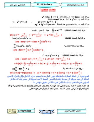 ‫مركزة‬ ‫مراجعة‬5102
07902162268
‫املنهج‬ ‫افكار‬ ‫الهم‬ ‫شاملة‬ ‫اسئلة‬‫املدرس‬ ‫اعداد‬/‫هاشم‬ ‫قصي‬
30
‫للبنين‬ ‫الكاظمية‬ ‫اعدادية‬
‫التفاضلية‬ ‫املعادالت‬
‫س‬0‫اثبت‬y = tanx‫للمعادلة‬ ‫حال‬ ‫هو‬y″ = 2y ( 1 + y2
)
‫س‬5‫ان‬ ‫اثبت‬2x2
+ y2
= 1‫التالية‬ ‫للمعادالت‬ ‫حال‬ ‫هو‬
1) y3
y″ = - 2 , 2) y y" + (y')2
= - 2
‫س‬3‫ان‬ ‫اثبت‬yx = sin5x‫للمعادلة‬ ‫حال‬xy″ + 2y′ + 25yx = 0
--------------------------------------------------------------------------------------------------------------
‫س‬4‫التفاضلية‬ ‫المعادلة‬ ‫حل‬= e2x+y
‫حيث‬x = 0 , y = 0
ans : ey
= ⇒ ey
= ⇒ y = ln( )
tan2
y dy = sin3
x dx ‫س‬2‫التفاضلية‬ ‫المعادلة‬ ‫حل‬
ans : tany - y = - cosx + cos3
x + c
= cos2
x . cos2
y ‫س‬6‫التفاضلية‬ ‫المعادلة‬ ‫حل‬
ans : tany = (x + sin2x) + c
----------------------------------------------------------------------------------------------------
‫س‬7‫التفاضلية‬ ‫المعادلة‬ ‫حل‬(3x - y) y′ = x + y
ans : ln|x|+ ln|1 - v| = + c ⇒ln |x(1 - v)| = + c
⇒ ln|x(1 - )| = + c ⇒ ln | x - y | = + c ⇒ ln | x - y | = + c
x ( - tan ) = y ‫س‬8‫التفاضلية‬ ‫المعادلة‬ ‫حل‬
ans : ln|x| = ln|c(sinv)| ⇒ |x| = |c(sinv)| ⇒ x = ± c(sinv) ⇒ x = ± c(sin )
‫مهم‬ ‫تلميح‬‫االسس‬ ‫التترك‬ ‫ولكن‬ ‫التكامل‬ ‫اجراء‬ ‫بمجرد‬ ‫مبدئيا‬ ‫الحل‬ ‫ينتهي‬ ‫التفاضلية‬ ‫المعادالت‬ ‫اسئلة‬ ‫في‬
‫تكامل‬ ‫كان‬ ‫وان‬ ‫جذور‬ ‫الى‬ ‫تحويلها‬ ‫بعد‬ ‫اال‬ ‫النسبية‬ ‫االسس‬ ‫والتترك‬ ‫موجبة‬ ‫الى‬ ‫تحويلها‬ ‫بعد‬ ‫الى‬ ‫السالبة‬
‫هو‬ ‫الطرفين‬ln‫هو‬ ‫التكامل‬ ‫ثابت‬ ‫ان‬ ‫فنعتبر‬lnc‫ال‬‫جل‬‫خواص‬ ‫تطبيق‬ln
‫والنتائج‬ ‫المبرهنات‬ ‫وخصوصا‬ ‫الهندسة‬ ‫عن‬ ‫التخلي‬ ‫بعدم‬ ‫االعزاء‬ ‫طلبتنا‬ ‫انصح‬ ‫كما‬‫الحجوم‬ ‫واسئلة‬‫قد‬ ‫النها‬
‫االسئلة‬ ‫بعض‬ ‫في‬ ‫عنكم‬ ‫االحراج‬ ‫تدفع‬.‫تعالى‬ ‫بعونه‬ ‫الباهر‬ ‫النجاج‬ ‫لكم‬ ‫متمنيا‬
 