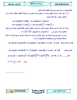 ‫مركزة‬ ‫مراجعة‬5102
07902162268
‫املنهج‬ ‫افكار‬ ‫الهم‬ ‫شاملة‬ ‫اسئلة‬‫املدرس‬ ‫اعداد‬/‫هاشم‬ ‫قصي‬
4
‫للبنين‬ ‫الكاظمية‬ ‫اعدادية‬
05)‫ل‬‫ت‬‫حالتان‬ ‫هناك‬ ‫القطبية‬ ‫صيغته‬ ‫الى‬ ‫مركب‬ ‫عدد‬ ‫اي‬ ‫حويل‬
‫أ‬)‫حسب‬ ‫واحدة‬ ‫بخطوة‬ ‫القطبية‬ ‫الصيغة‬ ‫الى‬ ‫فيحول‬ ‫صرف‬ ‫تخيلي‬ ‫او‬ ‫صرف‬ ‫حقيقي‬ ‫المركب‬ ‫العدد‬ ‫كان‬ ‫اذا‬
‫التالي‬ ‫التلخيص‬.‫لكل‬a ∈ R+
‫فان‬
a = a (cos0 + i sin0) , -a = a(cos + i sin )
ai = a (cos + i sin ) , -ai = a ( cos + i sin )
‫ب‬)‫وتخيلي‬ ‫حقيقي‬ ‫جزئين‬ ‫من‬ ‫مكون‬ ‫الجبرية‬ ‫بصيغته‬ ‫المركب‬ ‫العدد‬ ‫كان‬ ‫اذا‬a+bi‫صيغته‬ ‫الى‬ ‫تحويله‬ ‫فيجب‬
‫وهي‬ ‫مراحل‬ ‫بستة‬ ‫القطبية‬r = , cos = , sin =
‫قيمة‬ ‫حساب‬ ‫ثم‬ ‫ومن‬ ‫االشارة‬ ‫اهمال‬ ‫بعد‬ ‫االسناد‬ ‫زاوية‬ ‫استخراج‬ ‫ثم‬ ‫ومن‬‫كتابة‬ ‫ثم‬ ‫االشارة‬ ‫ارجاع‬ ‫بعد‬
‫وهي‬ ‫الديكارتية‬ ‫الصيغة‬z = r ( cos + i sin )
[r ( cos θ + i sin θ )]n
= rn
( cosnθ + i sin nθ) ∀ n ∈ N , θ ∈ R 03)‫ديموافر‬ ‫مبرهنة‬
[r ( cos θ + i sin θ )]-n
= r –n
( cosnθ - i sin nθ) ∀ n ∈ N , θ ∈ R ‫ديموافر‬ ‫نتائج‬
= ( cos + i sin ) ; k = 0 , 1 , 2 , ….. , n-1
r –n
= ≠ ‫تحذير‬
 
