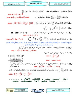 ‫مركزة‬ ‫مراجعة‬5102
07902162268
‫املنهج‬ ‫افكار‬ ‫الهم‬ ‫شاملة‬ ‫اسئلة‬‫املدرس‬ ‫اعداد‬/‫هاشم‬ ‫قصي‬
6
‫للبنين‬ ‫الكاظمية‬ ‫اعدادية‬
‫س‬0‫أ‬)‫قيمتي‬ ‫جد‬x , y‫تحقق‬ ‫التي‬ ‫الحقيقيتين‬
ans: x = -3 , y = 5
‫ب‬)‫كان‬ ‫اذا‬,‫قيمتي‬ ‫جد‬ ‫مترافقان‬x , y‫الحل‬ ‫مجموعة‬ans: x=7 , y = -22
‫س‬5‫كان‬ ‫اذا‬R∈c,d‫وكان‬c + di =‫جد‬.i ) }+(= {ans :
‫س‬3‫ان‬ ‫اثبت‬
M2
– 3M + 1 + 3i = 0 ‫س‬4‫المركبة‬ ‫االعداد‬ ‫مجموعة‬ ‫في‬ ‫التالية‬ ‫المعادلة‬ ‫حل‬ ‫مجموعة‬ ‫جد‬
ans : { 3 – i , i }
‫س‬2‫جذراها‬ ‫التي‬ ‫التربيعية‬ ‫المعادلة‬ ‫جد‬( - ) , ( - )ans : x2
+ 5ix - 7 = 0
‫تلميح‬‫وجدت‬ ‫اذا‬⍵‫في‬ ‫بسطها‬ ‫نضرب‬ ‫المقام‬ ‫في‬ ‫لوحدها‬⍵3
‫وجد‬ ‫اذا‬ ‫اما‬ ‫االختصار‬ ‫الجل‬i‫يضرب‬ ‫المقام‬ ‫في‬ ‫لوحده‬
‫في‬ ‫بسطه‬ ‫يضرب‬ ‫او‬ ‫بالمنسب‬(-i2
)‫االختصار‬ ‫الجل‬
‫س‬6‫الترتبيعية‬ ‫المعادلة‬ ‫جد‬‫ال‬ ‫المعامالت‬ ‫ذات‬‫جذراها‬ ‫احد‬ ‫والتي‬ ‫حقيقية‬
ans : x2
- 2x + 5 = 0 ‫هي‬ ‫المعادلة‬
‫س‬7‫صورة‬ ‫بابسط‬ ‫جد‬ ‫ديموافر‬ ‫مبرهنة‬ ‫باستخدام‬
a) (cos + isin )-3
ans : + i
b) ans:
‫س‬8‫في‬ ‫التالية‬ ‫المعادلة‬ ‫حل‬ ‫مجموعة‬ ‫جد‬c‫اخرى‬ ‫مرة‬ ‫ديموافر‬ ‫مرهنة‬ ‫وباستخدام‬ ‫مرة‬ ‫التحليل‬ ‫طريقة‬ ‫باستخدام‬
x3
– 8 i = 0 ans : { + i , - + i , - 2i }
‫س‬9‫كان‬ ‫اذا‬z =‫ديموافر‬ ‫مبرهنة‬ ‫باستخدام‬ ‫جد‬ ‫مركبا‬ ‫عددا‬‫اخرى‬ ‫مرة‬ ‫الفرضية‬ ‫وباستخدام‬ ‫مرة‬
ans : { , }
 