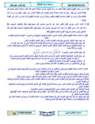 ‫مركزة‬ ‫مراجعة‬5102
07902162268
‫املنهج‬ ‫افكار‬ ‫الهم‬ ‫شاملة‬ ‫اسئلة‬‫املدرس‬ ‫اعداد‬/‫هاشم‬ ‫قصي‬
9
‫للبنين‬ ‫الكاظمية‬ ‫اعدادية‬
8)‫الدليل‬ ‫معادلة‬ ‫كانت‬ ‫فاذا‬ ‫الدليل‬ ‫معادلة‬ ‫حساب‬ ‫فيجب‬ ‫زائدا‬ ‫او‬ ‫ناقصا‬ ‫قطعا‬ ‫المكافئ‬ ‫القطع‬ ‫دليل‬ ‫مس‬ ‫اذا‬x=n‫فان‬
‫هي‬ ‫التماس‬ ‫نقطة‬(n , 0)‫الدليل‬ ‫معادلة‬ ‫كانت‬ ‫واذا‬y=m‫هي‬ ‫التماس‬ ‫نقطة‬ ‫فان‬(0 , m)‫هذه‬ ‫من‬ ‫اي‬ ‫وان‬
‫الرأس‬ ‫وتمثل‬ ‫الناقص‬ ‫للقطع‬ ‫بالنسبة‬ ‫القطب‬ ‫او‬ ‫الرأس‬ ‫تمثل‬ ‫النقاط‬‫الفقرة‬ ‫في‬ ‫ذكره‬ ‫ورد‬ ‫كما‬ ‫الزائد‬ ‫للقطع‬ ‫بالنسبة‬
‫الثانية‬.
9)‫مجموعهما‬ ‫فان‬ ‫بعددين‬ ‫الرأسين‬ ‫عن‬ ‫تبعد‬ ‫ناقص‬ ‫قطع‬ ‫بؤرتي‬ ‫احدى‬ ‫كانت‬ ‫اذا‬2a‫الموجب‬ ‫وفرقهما‬2c
‫مجموعهما‬ ‫فان‬ ‫بعددين‬ ‫البؤرتين‬ ‫عن‬ ‫يبعد‬ ‫زائد‬ ‫قطع‬ ‫رأسي‬ ‫احد‬ ‫كان‬ ‫واذا‬2c‫الموجب‬ ‫وفرقهما‬2a‫كلتا‬ ‫وفي‬
‫ضربهما‬ ‫حاصل‬ ‫يكون‬ ‫الحالتين‬b2
‫فقط‬ ‫للتحقيق‬ ‫وتستخدم‬.
01)‫الخطوات‬ ‫باتباع‬ ‫القياسية‬ ‫الصورة‬ ‫الى‬ ‫تحويلها‬ ‫فيمكن‬ ‫القياسية‬ ‫الصورة‬ ‫التشبه‬ ‫المكافئ‬ ‫القطع‬ ‫معادلة‬ ‫كانت‬ ‫اذا‬
‫التالية‬
a.‫االيمن‬ ‫بالطرف‬ ‫الحدود‬ ‫باقي‬ ‫و‬ ‫االيسر‬ ‫بالطرف‬ ‫قرينه‬ ‫مع‬ ‫التربيعي‬ ‫المتغير‬ ‫جعل‬ ‫يجب‬.
b.‫يجب‬‫يساوي‬ ‫التربيعي‬ ‫المتغير‬ ‫معامل‬ ‫جعل‬(‫واحد‬)‫العدد‬ ‫غير‬ ‫عدد‬ ‫اي‬ ‫على‬ ‫المعادلة‬ ‫كل‬ ‫بقسمة‬ ‫وذلك‬0.
c.‫التربيعي‬ ‫للمتغير‬ ‫القرين‬ ‫المتغير‬ ‫معامل‬ ‫نصف‬ ‫مربع‬ ‫للطرفين‬ ‫نضيف‬(‫له‬ ‫المشابه‬)‫االيسر‬ ‫الطرف‬ ‫يصبح‬ ‫لكي‬
‫حدود‬ ‫ثالثة‬ ‫من‬ ‫مكون‬.
d.‫بالصورة‬ ‫االيسر‬ ‫الطرف‬ ‫جعل‬( ‫االول‬ ‫الثاني‬ ‫الحد‬ ‫اشارة‬ ‫الثالث‬ )2
.
e.‫واحد‬ ‫يساوي‬ ‫الغريب‬ ‫المتغير‬ ‫معامل‬ ‫لنجعل‬ ‫مشترك‬ ‫عامل‬ ‫نسحب‬ ‫ثم‬ ‫االيمن‬ ‫بالطرف‬ ‫المتشابهة‬ ‫الحدود‬ ‫جمع‬
(‫مشترك‬ ‫عامل‬ ‫استخراج‬ ‫فقط‬ ‫ويجوز‬ ‫المرحلة‬ ‫هذه‬ ‫في‬ ‫عدد‬ ‫بأي‬ ‫الضرب‬ ‫او‬ ‫القسمة‬ ‫التجوز‬ ‫انه‬ ‫علما‬.
f.‫المطلوب‬ ‫استخراج‬ ‫ثم‬ ‫القياسية‬ ‫بالصورة‬ ‫المقارنة‬.
g.‫في‬‫صفرا‬ ‫يساوي‬ ‫معاملة‬ ‫فان‬ ‫اعاله‬ ‫الخطوات‬ ‫من‬ ‫حد‬ ‫اي‬ ‫فقدان‬ ‫حالة‬.
00)‫المخروطي‬ ‫القطع‬ ‫معادلة‬ ‫كانت‬ ‫اذا‬(‫الزائد‬ ‫او‬ ‫الناقص‬)‫الى‬ ‫تحويلها‬ ‫فيمكن‬ ‫القياسيتين‬ ‫الصورتين‬ ‫احدى‬ ‫التشبه‬
‫التالية‬ ‫بالخطوات‬ ‫القياسية‬ ‫الصورة‬.
‫با‬ ‫الثابت‬ ‫الحد‬ ‫ونقل‬ ‫االيمن‬ ‫بالطرف‬ ‫وقرينه‬ ‫تربيعي‬ ‫متغير‬ ‫كل‬ ‫جعل‬‫االيسر‬ ‫لطرف‬.
‫يساوي‬ ‫تربيعي‬ ‫متغير‬ ‫كل‬ ‫معامل‬ ‫لجعل‬ ‫االيسر‬ ‫الطرف‬ ‫حدود‬ ‫من‬ ‫زوج‬ ‫كل‬ ‫من‬ ‫مشترك‬ ‫عامل‬ ‫استخراج‬(0. )
‫ويضاف‬ ‫المشترك‬ ‫بالعامل‬ ‫يضرب‬ ‫االيسر‬ ‫للطرف‬ ‫اضافته‬ ‫تم‬ ‫عدد‬ ‫وكل‬ ‫االيسر‬ ‫للطرف‬ ‫قرين‬ ‫كل‬ ‫معامل‬ ‫نصف‬ ‫مربع‬ ‫اضافة‬
‫االيمن‬ ‫الطرف‬ ‫الى‬.
‫االيسر‬ ‫الطرف‬ ‫في‬ ‫حدود‬ ‫ثالث‬ ‫كل‬ ‫تحويل‬‫كامال‬ ‫مربعا‬ ‫الى‬(‫المشترك‬ ‫العامل‬ ‫على‬ ‫االبقاء‬ ‫مع‬)‫المتشابهة‬ ‫الحدود‬ ‫وجمع‬
‫االيمن‬ ‫بالطرف‬.
‫يساوي‬ ‫لجعله‬ ‫االيمن‬ ‫الطرف‬ ‫على‬ ‫المعادلة‬ ‫قسمة‬(0)‫القياسية‬ ‫الصورة‬ ‫الى‬ ‫لتحويلها‬.
‫نجد‬ ‫فمثال‬ ‫صفرا‬ ‫يساوي‬ ‫معامله‬ ‫فان‬ ‫قرين‬ ‫أي‬ ‫فقدان‬ ‫حالة‬ ‫في‬ax2
‫ولم‬‫المغير‬ ‫معها‬ ‫نجد‬x‫اعتباه‬ ‫فيمكن‬a(x-0)2
‫للمتغير‬ ‫بالنسبة‬ ‫وهكذا‬y.
‫غير‬ ‫مقام‬ ‫المعادلة‬ ‫في‬ ‫وجد‬ ‫او‬ ‫القسمة‬ ‫عملية‬ ‫اجراء‬ ‫يفضل‬ ‫المعادلة‬ ‫كل‬ ‫على‬ ‫القسمة‬ ‫يقبل‬ ‫عدد‬ ‫وجد‬ ‫اذا‬ ‫بالحل‬ ‫البدء‬ ‫قبل‬
‫العدد‬(0)‫بالحل‬ ‫الشروع‬ ‫قبل‬ ‫المقام‬ ‫بهذا‬ ‫المعادلة‬ ‫ضرب‬ ‫فيفضل‬.
 