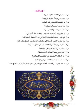 100
:‫املناقشة‬
‫اإلسالمي؟‬ ‫االقتصاد‬ ‫مبادئ‬ ‫ما‬ :1‫س‬
‫املزدوجة؟‬ ‫امللكية‬ ‫مبدأ‬ ‫يعني‬ ‫ماذا‬ :2‫س‬
‫العالم؟‬ ‫في‬ ‫االقتصادي‬ ‫املذهب‬ ‫ما‬ :3‫س‬
‫الرأسمالي؟‬ ‫اجملتمع‬ ‫يؤمن‬ ‫مباذا‬ :4‫س‬
‫االشتراكي؟‬ ‫اجملتمع‬ ‫يؤمن‬ ‫مباذا‬ :5‫س‬
‫الرأسمالي؟‬ ‫واالقتصاد‬ ‫اإلسالمي‬ ‫االقتصاد‬ ‫بني‬ ‫الفرق‬ ‫ما‬ :6‫س‬
‫االشتراكي؟‬ ‫االقتصاد‬ ‫عن‬ ‫اإلسالمي‬ ‫االقتصاد‬ ‫يفترق‬ ‫شيء‬ ‫بأي‬ :7‫س‬
‫ذلك؟‬ ‫على‬ ‫الدليل‬ ‫وما‬ ،‫اخلاصة‬ ‫بامللكية‬ ‫االشتراكي‬ ‫اجملتمع‬ ‫اعترف‬ ‫هل‬ :8‫س‬
‫محدود؟‬ ‫نطاق‬ ‫في‬ ‫االقتصادية‬ ‫احلرية‬ ‫مبدأ‬ ‫يعني‬ ‫ماذا‬ :9‫س‬
‫اإلسالم؟‬ ‫في‬ ‫احلرية‬ ‫حتديد‬ ‫يعني‬ ‫ماذا‬ :10‫س‬
‫االجتماعية؟‬ ‫العدالة‬ ‫مبدأ‬ ‫يعني‬ ‫ماذا‬ :11‫س‬
‫اإلسالمي؟‬ ‫االقتصاد‬ ‫في‬ ‫األساسية‬ ‫األركان‬ ‫ما‬ :12‫س‬
‫اإلسالم؟‬ ‫في‬ ‫االقتصادي‬ ‫املذهب‬ ‫صفات‬ ‫ما‬ :13‫س‬
.‫ذلك‬‫وضح‬‫خيالية؟‬‫أم‬‫واقعية‬‫نظرة‬ ‫هي‬‫هل‬ ‫االقتصادي؟‬‫خملططه‬‫اإلسالم‬‫نظرة‬‫ما‬:14‫س‬
 