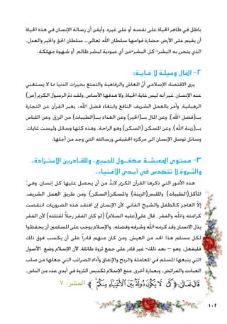 102
‫احلياة‬ ‫هذه‬ ‫في‬ ‫اإلنسان‬ ‫رسالة‬ ‫أن‬ ‫وأيقن‬ ،‫غيره‬ ‫على‬ ‫أو‬ ‫نفسه‬ ‫على‬ ‫احلياة‬ ‫ظاهر‬ ‫في‬ ‫باطل‬
.‫والعدل‬ ‫واخلير‬ ‫احلق‬ ‫سلطان‬ ..‫تعالى‬ ‫اهلل‬ ‫سلطان‬ ‫قوامها‬ ‫حضارة‬ ‫األرض‬ ‫على‬ ‫يقيم‬ ‫أن‬
.‫مهلكة‬ ‫شهوة‬ ‫أو‬ ،‫ظالم‬ ‫لبشر‬ ‫عبودية‬ ‫أي‬ ‫البشر-من‬ ‫كل‬ -‫البشر‬ ‫به‬ ‫يتحرر‬ ‫الذي‬
:‫غـايـة‬ ‫ال‬ ‫وسيلـة‬ ‫املال‬ -2
‫يستغني‬ ‫ال‬ ‫مما‬ ‫الدنيا‬ ‫بخيرات‬ ‫والتمتع‬ ‫والرفاهية‬ ‫املعاش‬ ّ‫ن‬‫أ‬ ‫اإلسالمي‬ ‫االقتصاد‬ ‫يرى‬
)‫(ص‬ ‫الكرمي‬ ‫الرسول‬ ّ‫م‬‫ذ‬ ‫ولقد‬ ،‫األساس‬ ‫هدفها‬ ‫وال‬ ،‫احلياة‬ ‫غاية‬ ‫ليس‬ ‫أنه‬ ‫غير‬ ،‫اإلنسان‬ ‫عنه‬
‫التجارة‬ ‫عن‬ ‫القرآن‬ ‫يعبر‬ .‫اهلل‬ ‫فضل‬ ‫وابتغاء‬ ‫النافع‬ ‫الشريف‬ ‫بالعمل‬ ‫وأمر‬ ،‫الرهبانية‬
‫اللباس‬ ‫وعن‬ ،‫الرزق‬ ‫من‬ )‫بــ(الطيبات‬ ‫الغذاء‬ ‫وعن‬ )‫بــ(اخلير‬ ‫املال‬ ‫وعن‬ ،)‫اهلل‬ ‫بــ(فضل‬
،‫غايات‬ ‫وليست‬ ‫وسائل‬ ‫كلها‬ ‫وهذه‬ .‫الراحة‬ ‫وهو‬ )‫(السكن‬ ‫املسكن‬ ‫وعن‬ ،)‫اهلل‬ ‫بــ(زينة‬
.‫أجلها‬ ‫من‬ ‫وجد‬ ‫التي‬ ‫ورسالته‬ ‫احلقيقي‬ ‫مركزه‬ ‫الى‬ ‫اإلنسان‬ ‫توصل‬ ‫وسائل‬
،‫االستـزادة‬ ‫وللقـادرين‬ ،‫للجميع‬ ‫مكفــول‬ ‫املعيشــة‬ ‫مستوى‬ -3
.‫األغـنياء‬ ‫أيـدي‬ ‫في‬ ‫تتكدس‬ ‫ال‬ ‫والثـروة‬
:‫وهي‬ ،‫إنسان‬ ‫كل‬ ‫عليها‬ ‫يحصل‬ ‫أن‬ ‫من‬ َّ‫د‬‫الب‬ ‫الكرمي‬ ‫القرآن‬ ‫ذكرها‬ ‫التي‬ ‫األمور‬ ‫هذه‬
،‫الشريف‬ ‫العمل‬ ‫طريق‬ ‫ومن‬ )‫واملسكن(السكن‬ )‫وامللبس(الزينة‬ )‫املأكل(الطيبات‬
‫انتقصت‬ ‫الضروريات‬ ‫هذه‬ ‫افتقد‬ ‫إن‬ ‫اإلنسان‬ ‫ألن‬ ،‫الفاني‬ ‫والشيخ‬ ‫كالطفل‬ ‫العاجز‬ ّ‫ال‬‫إ‬
‫الفقر‬ ‫ألن‬ )‫لقتلته‬ ً‫ال‬‫رج‬ ‫الفقر‬ ‫كان‬ ‫(لو‬ )‫السالم‬ ‫علي(عليه‬ ‫قال‬ ، ‫والفقر‬ ‫ه‬ّ‫ل‬‫واذ‬ ‫كرامته‬
‫يحفظوا‬‫أن‬‫املسلمني‬‫على‬‫يوجب‬‫واإلسالم‬ .‫وفضله‬‫وشرفه‬‫اهلل‬‫كرمه‬‫وقد‬‫االنسان‬‫يذل‬
‫ذلك‬ ‫فوق‬ ‫يكسب‬ ‫أن‬ ‫على‬ ً‫ا‬‫قادر‬ ‫منهم‬ ‫كان‬ ‫ومن‬ ،‫العيش‬ ‫من‬ ‫احلد‬ ‫هذا‬ ‫مسلم‬ ‫لكل‬
‫األصول‬ ‫وضع‬ ‫اإلسالم‬ ‫ألن‬ ،‫طائلة‬ ‫ثروة‬ ‫جمع‬ ‫على‬ ‫قادر‬ ‫غير‬ -‫ذلك‬ ‫بعد‬ – ‫وهو‬ .‫فليفعل‬
‫صلب‬ ‫من‬ ‫جعلها‬ ‫التي‬ ‫الضرائب‬ ‫وأداء‬ ‫واإلنفاق‬ ‫والربح‬ ‫املعاملة‬ ‫في‬ ‫املسلم‬ ‫يتبعها‬ ‫التي‬
.‫الناس‬ ‫من‬ ‫عدد‬ ‫أيدي‬ ‫في‬ ‫الثروة‬ ‫تكديس‬ ‫اإلسالم‬ ‫منع‬ ،‫أخرى‬ ‫وبعبارة‬ .‫والفرائض‬ ‫العبادت‬
٧ :‫احلشر‬ ‫ﱪ‬ ‫ﮟ‬‫ﮞ‬‫ﮝ‬‫ﮜ‬‫ﮛ‬‫ﮚ‬ ‫ﮙ‬ ‫ﮘ‬‫ﱫ‬‫ﭨ‬‫ﭧ‬
 