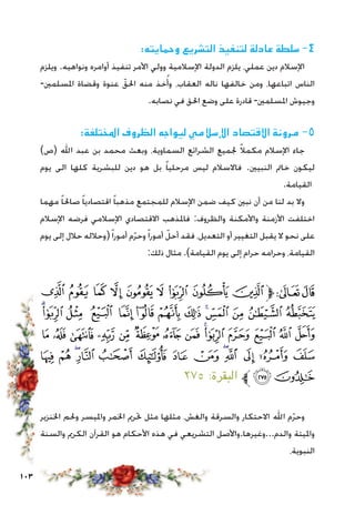 103
:‫وحمايته‬ ‫التشريع‬ ‫لتنفيذ‬ ‫عادلة‬ ‫سلطة‬ -4
‫ويلزم‬ .‫ونواهيه‬ ‫أوامره‬ ‫تنفيذ‬ ‫األمر‬ ‫وولي‬ ‫اإلسالمية‬ ‫الدولة‬ ‫يلزم‬ ،‫عملي‬ ‫دين‬ ‫اإلسالم‬
-‫املسلمني‬ ‫وقضاة‬ ‫عنوة‬ ّ‫احلق‬ ‫منه‬ ‫خذ‬ُ‫وأ‬ ،‫العقاب‬ ‫ناله‬ ‫خالفها‬ ‫ومن‬ ،‫اتباعها‬ ‫الناس‬
.‫نصابه‬ ‫في‬ ‫احلق‬ ‫وضع‬ ‫على‬ ‫قادرة‬ -‫املسلمني‬ ‫وجيوش‬
:‫املختلفة‬ ‫الظروف‬ ‫ليواجه‬ ‫اإلسالمي‬ ‫االقتصاد‬ ‫مرونة‬ -5
)‫(ص‬ ‫اهلل‬ ‫عبد‬ ‫بن‬ ‫محمد‬ ‫وبعث‬ ،‫السماوية‬ ‫الشرائع‬ ‫جلميع‬ ً‫ال‬‫مكم‬ ‫اإلسالم‬ ‫جاء‬
‫يوم‬ ‫الى‬ ‫كلها‬ ‫للبشرية‬ ‫دين‬ ‫هو‬ ‫بل‬ ً‫ا‬‫مرحلي‬ ‫ليس‬ ‫فاالسالم‬ .‫النبيني‬ ‫خامت‬ ‫ليكون‬
.‫القيامة‬
‫مهما‬ ً‫ا‬‫صاحل‬ ً‫ا‬‫اقتصادي‬ ً‫ا‬‫مذهب‬ ‫للمجتمع‬ ‫اإلسالم‬ ‫ضمن‬ ‫كيف‬ ‫نبني‬ ‫أن‬ ‫من‬ ‫لنا‬ ‫بد‬ ‫وال‬
‫اإلسالم‬ ‫فرضه‬ ‫اإلسالمي‬ ‫االقتصادي‬ ‫فاملذهب‬ :‫والظروف‬ ‫واألمكنة‬ ‫األزمنة‬ ‫اختلفت‬
‫يوم‬ ‫إلى‬ ‫حالل‬ ‫(وحالله‬ً‫ا‬‫أمور‬ ‫م‬ّ‫ر‬‫وح‬ً‫ا‬‫أمور‬ ّ‫أحل‬ ‫فقد‬ ،‫التعديل‬ ‫أو‬ ‫التغيير‬ ‫يقبل‬ ‫ال‬ ‫نحو‬ ‫على‬
:‫ذلك‬ ‫مثال‬ .)‫القيامة‬ ‫يوم‬ ‫إلى‬ ‫حرام‬ ‫وحرامه‬ ،‫القيامة‬
‫ﭙ‬ ‫ﭘ‬ ‫ﭗ‬ ‫ﭖ‬ ‫ﭕ‬ ‫ﭔ‬ ‫ﭓ‬ ‫ﭒ‬ ‫ﭑ‬‫ﱫ‬‫ﭨ‬‫ﭧ‬
‫ﭦ‬‫ﭥ‬ ‫ﭤ‬ ‫ﭣ‬ ‫ﭢ‬ ‫ﭡ‬ ‫ﭠ‬ ‫ﭟ‬ ‫ﭞ‬‫ﭝ‬ ‫ﭜ‬ ‫ﭛ‬ ‫ﭚ‬
‫ﭴ‬ ‫ﭳ‬ ‫ﭲ‬ ‫ﭱ‬ ‫ﭰ‬ ‫ﭯ‬ ‫ﭮ‬ ‫ﭭ‬ ‫ﭬ‬‫ﭫ‬ ‫ﭪ‬ ‫ﭩ‬ ‫ﭨ‬ ‫ﭧ‬
‫ﮁ‬ ‫ﮀ‬ ‫ﭿ‬‫ﭾ‬ ‫ﭽ‬ ‫ﭼ‬ ‫ﭻ‬ ‫ﭺ‬ ‫ﭹ‬‫ﭸ‬ ‫ﭷ‬ ‫ﭶ‬ ‫ﭵ‬
٢٧٥ :‫البقرة‬ ‫ﱪ‬‫ﮃ‬‫ﮂ‬
‫اخلنزير‬ ‫وحلم‬ ‫وامليسر‬ ‫اخلمر‬ ‫حترمي‬ ‫مثل‬ ‫مثلها‬ ،‫والغش‬ ‫والسرقة‬ ‫االحتكار‬ ‫اهلل‬ ‫م‬ّ‫ر‬‫وح‬
‫والسنة‬ ‫الكرمي‬ ‫القرآن‬ ‫هو‬ ‫األحكام‬ ‫هذه‬ ‫في‬ ‫التشريعي‬ ‫والدم...وغيرها.واألصل‬ ‫وامليتة‬
،‫النبوية‬
 