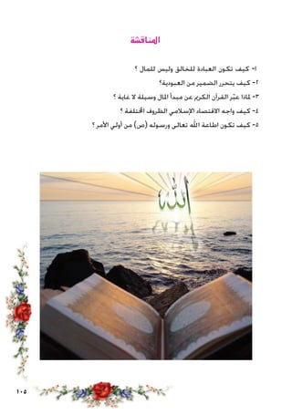105
‫املناقشة‬
‫؟‬ ‫للمال‬ ‫وليس‬ ‫للخالق‬ ‫العبادة‬ ‫تكون‬ ‫كيف‬ -‫ا‬
‫العبودية؟‬ ‫من‬ ‫الضمير‬ ‫يتحرر‬ ‫كيف‬ -2
‫؟‬ ‫غاية‬ ‫ال‬ ‫وسيلة‬ ‫املال‬ ‫مبدأ‬ ‫عن‬ ‫الكرمي‬ ‫القرآن‬ ‫ر‬ّ‫ب‬‫ع‬ ‫ملاذا‬ -3
‫؟‬ ‫اخملتلفة‬ ‫الظروف‬ ‫اإلسالمي‬ ‫االقتصاد‬ ‫واجه‬ ‫كيف‬ -4
‫؟‬ ‫األمر‬ ‫أولي‬ ‫من‬ )‫(ص‬ ‫ورسوله‬ ‫تعالى‬ ‫اهلل‬ ‫اطاعة‬ ‫تكون‬ ‫كيف‬ -5
 
