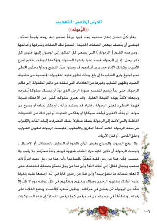 106
‫التهذيب‬ :‫اخلامس‬ ‫الدرس‬
))‫جولة‬ُّ‫ر‬‫((ال‬
، ‫ه‬ّ‫تشد‬ ً‫ا‬‫وقيم‬ ‫روحه‬ ‫إليه‬ ‫تسمو‬ ً‫ا‬‫بريق‬ ‫فيها‬ ‫يجد‬ ‫سامية‬ ‫مبعان‬ ‫إنسان‬ ّ‫كل‬ ‫ّز‬‫ت‬‫يع‬
‫وأصالتها‬ ‫وشرفها‬ ‫الصفات‬ ‫تلك‬ ّ‫و‬‫لسم‬ ، ‫احلميدة‬ ‫الصفات‬ ‫ببعض‬ ‫ّصف‬‫ت‬‫ي‬ ‫أن‬ ‫فيتمنى‬
ّ‫كل‬ ‫فليس‬ ‫إليها‬ ‫الوصول‬ ‫إلى‬ ‫الذكور‬ ّ‫كل‬ ‫يسعى‬ ‫التي‬ ) ‫الرجولة‬ ( ‫القيم‬ ‫هذه‬ ‫ومن‬ ،
‫تفرح‬ ‫،فكم‬ ‫املواقف‬ ‫وتؤكدها‬ ‫السلوك‬ ‫يثبتها‬ ‫عليا‬ ‫قيمة‬ ‫الرجولة‬ ‫إن‬ ‫إذ‬ ‫برجل‬ ‫ذكر‬
‫اخلطى‬ ‫ون‬ّ‫ث‬‫يح‬ ‫وبدأوا‬ ‫النضج‬ ّ‫سن‬ ‫وصلوا‬ ‫قد‬ ‫أبناءهم‬ ‫يرون‬ ‫حني‬ ‫اآلباء‬ ‫وكذلك‬ ‫األمهات‬
‫خشونة‬ ‫من‬ ‫اجلسدية‬ ‫التغييرات‬ ‫عليه‬ ‫تظهر‬ ‫وبدأت‬ ‫بلغ‬ ‫إن‬ ‫ما‬ ‫الشاب‬ ‫وترى‬ ‫البلوغ‬ ‫نحو‬
‫عالم‬ ‫إلى‬ ‫الطفولة‬ ‫عالم‬ ‫من‬ ‫تنقله‬ ‫التي‬ ‫العالمات‬ ‫من‬ ‫وغيرها‬ ‫الشارب‬ ‫وظهور‬ ‫الصوت‬
‫ـفرحه‬ُ‫ي‬ ‫سلوكا‬ ‫يسلك‬ ‫أن‬ ّ‫د‬‫يو‬ ‫الذي‬ ‫الرجل‬ ‫صورة‬ ‫لنفسه‬ ‫يرسم‬ ‫بدأ‬ ‫حتى‬ ،‫الرجولة‬
‫نتيجة‬ ‫األخطاء‬ ‫من‬ ‫كثير‬ ‫سلوكه‬ ‫يعتري‬ ‫وقد‬ ،‫العليا‬ ‫القيمة‬ ‫بهذه‬ ً‫ا‬‫الئق‬ ‫ويجعله‬
‫مبن‬ ‫يصرخ‬ ‫أو‬ ‫عناده‬ ‫يكثر‬ ‫أو‬ ، ‫برأيه‬ ‫يستبد‬ ‫قد‬ ‫فتراه‬ ، ‫الرجولة‬ ‫ملعنى‬ ‫اخلاطىء‬ ‫فهمه‬
‫التصرفات‬ ‫من‬ ‫ذلك‬ ‫غير‬ ‫أو‬ ‫الفتيات‬ ‫يعاكس‬ ‫أو‬ ‫سيكارا‬ ‫فيأخذ‬ ‫اآلخرين‬ ‫د‬ّ‫ل‬‫يق‬ ‫أو‬ ، ‫حوله‬
‫واإلقتراب‬ ‫الذات‬ ‫إثبات‬ ‫التصرفات‬ ‫بتلك‬ ‫محاوال‬ ‫بصلة‬ ‫الرجولة‬ ‫إلى‬ ‫المتت‬ ‫والتي‬ ‫اخلاطئة‬
‫الشوارب‬ ‫تطويل‬ ‫الرجولة‬ ‫فليست‬ ، ‫واألسلوب‬ ‫الطريق‬ ‫أخطأ‬ ‫لكنه‬ ،‫الرجولة‬ ‫صفة‬ ‫من‬
.‫األبرياء‬ ‫قتل‬ ‫أو‬ ، ‫اللحى‬ ‫وحلق‬
. ‫االحتيال‬ ‫أو‬ ‫بالعضالت‬ ‫البطش‬ ‫أو‬ ‫بالقوة‬ ‫الرأي‬ ‫وفرض‬ ‫والصياح‬ ‫الصوت‬ ‫برفع‬ ‫وال‬
‫وال‬ ‫رقيب‬ ‫بال‬ ،‫مة‬ّ‫ر‬‫مح‬ ً‫ة‬‫ولذ‬ ،‫قريبة‬ ً‫ة‬‫شهو‬ ‫الشاب‬ ‫مراد‬ ‫غاية‬ ‫تكون‬ ‫أن‬ ‫الرجولة‬ ‫وليست‬
‫ذات‬ ٌ‫ة‬‫امرأ‬ ‫دعته‬ ٍ‫رجل‬ ‫من‬ ‫هذا‬ ‫وأين‬ ‫باملساجد؟‬ ٌ‫ق‬ّ‫ل‬‫ع‬ُ‫م‬ ‫قلبه‬ ٍ‫رجل‬ ‫من‬ ‫هذا‬ ‫فأين‬ ‫حسيب‬
‫حتى‬ ‫فـأخفاها‬ ٍ‫ة‬‫بصدق‬ ‫ق‬ّ‫تصد‬ ‫رجل‬ ‫من‬ ‫هذا‬ ‫وأين‬ ‫اهلل؟‬ ‫أخاف‬ ‫إني‬ :‫فقال‬ ‫وجمال‬ ‫منصب‬
‫وتفرقا‬ ‫عليه‬ ‫اجتمعا‬ ‫اهلل‬ ‫في‬ ‫حتابا‬ ‫رجلني‬ ‫من‬ ‫هذا‬ ‫وأين‬ ‫ميينه؟‬ ‫تنفق‬ ‫ما‬ ‫شماله‬ ‫تعلم‬ ‫ال‬
ّ‫ال‬‫إ‬ ّ‫ظل‬ ‫ال‬ ‫يوم‬ ‫عرشه‬ ّ‫ظل‬ ‫في‬ ‫هم‬ّ‫ل‬‫ويظ‬ ‫يدنيهم‬ ‫وهؤالء‬ ‫الرحمن‬ ‫ميقتهم‬ ‫أولئك‬ ‫عليه؟‬
‫على‬ ‫القالدة‬ ‫ويضع‬ ،‫كالنساء‬ ‫شعره‬ ‫ويطيل‬ ، ‫حركاته‬ ‫في‬ ‫يتمايل‬ ‫ن‬ّ‫مم‬ ‫الرجولة‬ ‫ه.أين‬ّ‫ل‬‫ظ‬
‫السلوكيات‬ ‫هذه‬ ‫إن‬ ‫النساء؟‬ ‫ترقص‬ ‫كما‬ ‫يرقص‬ ‫قد‬ ‫بل‬ ،‫مشيته‬ ‫في‬ ‫ويتطأطأ‬ ، ‫رقبته‬
 