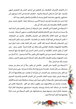 108
‫إليهن‬ ‫التتعرض‬ ‫وأن‬ ‫الناس‬ ‫أعراض‬ ‫في‬ ‫التطعن‬ ‫وأن‬ ‫الغافـالت‬ ‫احملصنات‬ ‫التقذف‬ ‫4.أن‬
‫إلى‬ ‫خروجهن‬ ‫أثناء‬ ‫في‬ ‫للنساء‬ ‫ض‬ّ‫ر‬‫التع‬ ، ‫واملروءة‬ ‫الرجولة‬ ‫ينافي‬ ‫ما‬ ّ‫اجل‬ ّ‫ن‬‫فإ‬ ، ‫بالسوء‬
‫أنك‬ ‫جيدا‬ ‫والفعل.وأعلم‬ ‫باإلشارة‬ ‫أو‬ ‫وبذيئه‬ ‫القول‬ ‫بفاحشة‬ ‫وأذيتهن‬ ،‫حاجاتهن‬
‫ويتم‬ ،‫نفسه‬ ‫الفعل‬ ‫عليك‬ ‫ط‬ّ‫ل‬‫سيس‬ ‫اآلخرين‬ ‫لنساء‬ ‫تتعـرض‬ ‫فعندما‬ ‫تدان‬ ‫تدين‬ ‫كما‬
. ‫رجل‬ ‫أي‬ ‫ذلك‬ ‫يقبل‬ ‫ولن‬ ‫رضك‬ِ‫ع‬‫ول‬ ‫ألهلك‬ ‫التعرض‬
‫اليك‬ ‫أساء‬ ‫ن‬ّ‫عم‬ ‫بالعفو‬ ‫تتحلى‬ ‫أن‬ ‫الرجولة‬ ‫فمن‬ ، ‫االنتقام‬ ‫في‬ ‫ال‬ ‫العفو‬ ‫في‬ ‫5.الرجولة‬
‫وليست‬ ، ‫الرجولة‬ ‫منتهى‬ ‫والغضب‬ ‫الغيظ‬ ‫فكظم‬ ‫االنتقام‬ ‫على‬ ‫قدرتك‬ ‫عند‬ ‫سيما‬ ‫وال‬
.‫الضعفاء‬ ‫من‬ ‫والنيل‬ ‫واالقتتال‬ ‫الشجار‬ ‫إلى‬ ‫واالحتكام‬ ‫اخلالف‬ ‫كثرة‬ ‫في‬ ‫الرجولة‬
‫وقد‬ ‫كثيرة‬ ‫بأمور‬ ‫ترغب‬ ‫فالنفس‬ ، ‫املعصية‬ ‫عن‬ ‫والبعد‬ ‫اإلرادة‬ ‫قوة‬ ‫في‬ ‫الرجولة‬ ‫6.تكمن‬
‫غيره‬ ‫اتباع‬ ‫عليه‬ ‫يغلب‬ ‫عة‬ّ‫إم‬ ‫كان‬ ‫فمن‬ ، ‫األمور‬ ‫تلك‬ ‫السوء‬ ‫وأصدقاء‬ ‫الشيطان‬ ‫زين‬ُ‫ي‬
‫ومن‬ ، ‫برجل‬ ‫فليس‬ ،ً‫ا‬‫شيئ‬ ‫اإلرادة‬ ‫من‬ ‫ميتلك‬ ‫ولم‬ ‫املعاصي‬ ‫واقتراف‬ ‫للشهوات‬ ‫واالنقياد‬
‫أصحابه‬ ‫ولغ‬ ‫وإذا‬ ‫اؤوا‬ َ‫أس‬ ‫وإن‬ ْ‫ن‬ َ‫حس‬َ‫أ‬ ‫الناس‬ ‫أحسن‬ ‫إن‬ ‫عة‬ّ‫كاإلم‬ ‫الشاب‬ ‫يكون‬ ‫أن‬ ‫العار‬
‫من‬ ‫الرجل‬ ‫إمنا‬ . ‫يزعمون‬ ‫كما‬ ً‫ال‬‫رج‬ ‫يكون‬ ‫لكي‬ ‫ركابهم‬ ‫في‬ ‫جرى‬ ‫السوء‬ ‫مستنقعات‬ ‫في‬
‫،وجاهد‬ ‫النفس‬ ‫وهوى‬ ‫السوء‬ ‫أصدقاء‬ ‫خلف‬ ‫واالنسياق‬ ‫املغريات‬ ‫ورفض‬ ‫الشهوات‬ ‫حارب‬
. ً‫ا‬‫حق‬ ‫الرجل‬ ‫هو‬ ‫ذلك‬ ‫نفسه‬
‫رضه‬ِ‫ع‬ ‫عن‬ِ ‫يحام‬ ‫لم‬ ‫إن‬ ً‫ال‬‫رج‬ ‫يكون‬ ‫لن‬ ‫فالفتى‬ ، ‫رض‬ِ‫ع‬‫ال‬ ‫على‬ ‫يرة‬َ‫غ‬‫ال‬ ‫في‬ ‫7.الرجولة‬
ً‫ا‬‫لباس‬ ‫ترتدي‬ ‫وهي‬ ‫زوجتك‬ ‫أو‬ ‫وأمك‬ ‫أختك‬ ‫مع‬ ‫تخرج‬ ‫فعندما‬ ، ‫شائبة‬ ّ‫كل‬ ‫عـن‬ ‫ويحفظه‬
‫ألن‬ ‫أحد؛‬ ‫يعاكسها‬ ‫حني‬ ‫تغضب‬ ‫أن‬ ‫لك‬ ّ‫يحق‬ ‫لن‬ ،‫الشباب‬ ‫يثير‬ ‫محتشم‬ ‫وغير‬ ‫الئق‬ ‫غير‬
‫السليم‬ ‫والتصرف‬ ‫احملتشم‬ ‫اللباس‬ ‫إلى‬ ‫باحلسنى‬ ‫أهلك‬ ‫توجيه‬ ‫عليك‬ ‫تفرض‬ ‫الرجولة‬
‫ألهلك‬ ‫ناصحا‬ ‫عليه‬ً‫ا‬‫محافظ‬ ‫رضك‬ِ‫ع‬ ‫على‬ً‫ا‬‫غيور‬ ‫تكون‬ ‫أن‬ ‫فالرجولة‬ ، ‫معوج‬ ‫ماهو‬ ‫وتقومي‬
‫في‬ ‫تكمن‬ ‫والرجولة‬ . ‫الئق‬ ‫غير‬ ‫مبنظر‬ ‫يظهرن‬ ‫حني‬ ‫يعاكسهم‬ ‫من‬ ‫بشجار‬ ‫وليست‬ ،
‫املرأة‬ ‫احلال‬ ‫فبطبيعة‬ ‫احتياجتهن‬ ‫وتلبيتك‬ ،‫وزوجتك‬ ‫واختك‬ ‫أمك‬ ‫نسائك‬ ‫عن‬ ‫دفاعـك‬
‫املرأة‬ ‫ضرب‬ ‫في‬ ‫الرجولة‬ ‫تكون‬ ‫ولن‬ ،‫مستلزماتها‬ ‫ويوفر‬ ‫يحميها‬ ‫لرجل‬ ‫حتتاج‬ ‫ضعيفة‬
. ‫لئيم‬ ّ‫ال‬‫إ‬ ‫أمراة‬ ‫أهان‬ ‫فما‬ ‫وإهانتها‬
 