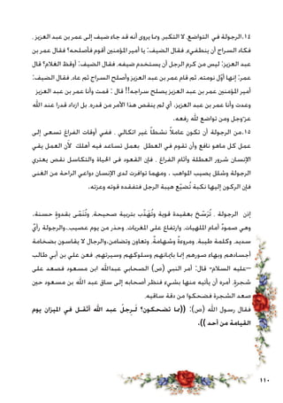 110
، ‫العزيز‬ ‫عبد‬ ‫بن‬ ‫عمر‬ ‫إلى‬ ‫ضيف‬ ‫جاء‬ ‫قد‬ ‫أنه‬ ‫يروى‬ ‫ومما‬ ،‫التكبر‬ ‫ال‬ ،‫التواضع‬ ‫في‬ ‫41.الرجولة‬
‫بن‬ ‫عمر‬ ‫فقال‬ ‫فأصلحه؟‬ ‫أقوم‬ ‫املؤمنني‬ ‫أمير‬ ‫يا‬ :‫الضيف‬ ‫فقال‬ ،‫ينطفيء‬ ‫أن‬ ‫السراج‬ ‫فكاد‬
‫قال‬ ‫الغالم؟‬ ‫أوقظ‬ :‫الضيف‬ ‫فقال‬ ،‫ضيفه‬ ‫يستخدم‬ ‫أن‬ ‫الرجل‬ ‫كرم‬ ‫من‬ ‫ليس‬ :‫العزيز‬ ‫عبد‬
:‫الضيف‬ ‫فقال‬ ،‫عاد‬ ‫ثم‬ ‫السراج‬ ‫وأصلح‬ ‫العزيز‬ ‫عبد‬ ‫بن‬ ‫عمر‬ ‫قام‬ ‫ثم‬ ،‫نومته‬ ‫ل‬ّ‫و‬‫أ‬ ‫إنها‬ :‫عمر‬
‫العزيز‬ ‫عبد‬ ‫بن‬ ‫عمر‬ ‫وأنا‬ ‫قمت‬ : ‫قال‬ !!‫سراجه‬ ‫يصلح‬ ‫العزيز‬ ‫عبد‬ ‫بن‬ ‫عمر‬ ‫املؤمنني‬ ‫أمير‬
‫اهلل‬ ‫عند‬ ‫قدرا‬ ‫ازداد‬ ‫بل‬ ،‫قدره‬ ‫من‬ ‫األمر‬ ‫هذا‬ ‫ينقص‬ ‫لم‬ ‫أي‬ .‫العزيز‬ ‫عبد‬ ‫بن‬ ‫عمر‬ ‫وأنا‬ ‫وعدت‬
.‫رفعه‬ ‫هلل‬ ‫تواضع‬ ‫ومن‬ ‫وجل‬ّ ‫عز‬
‫إلى‬ ‫تسعى‬ ‫الفراغ‬ ‫أوقات‬ ‫ففي‬ ، ‫اتكالي‬ ‫غير‬ ً‫ا‬‫نشط‬ ً‫ال‬‫عام‬ ‫تكون‬ ‫أن‬ ‫الرجولة‬ ‫51.من‬
‫يقي‬ ‫العمل‬ ‫ن‬َ‫أل‬ ‫أهلك‬ ‫فيه‬ ‫تساعد‬ ‫بعمل‬ ‫العطل‬ ‫في‬ ‫تقوم‬ ‫وأن‬ ‫نافع‬ ‫ماهو‬ ‫كل‬ ‫عمل‬
‫يعتري‬ ‫نقص‬ ‫والتكاسل‬ ‫احلياة‬ ‫فى‬ ‫القعود‬ ‫فإن‬ ، ‫الفراغ‬ ‫وآثام‬ ‫العطلة‬ ‫شرور‬ ‫اإلنسان‬
‫الغنى‬ ‫من‬ ‫الراحة‬ ‫دواعي‬ ‫اإلنسان‬ ‫لدى‬ ‫توافرت‬ ‫ومهما‬ . ‫املواهب‬ ‫يصيب‬ ‫وشلل‬ ‫الرجولة‬
.‫وعزته‬ ‫قوته‬ ‫فتفقده‬ ‫الرجل‬ ‫هيبة‬ ‫ع‬ّ‫ي‬‫ُض‬‫ت‬ ‫نكبة‬ ‫إليها‬ ‫الركون‬ ‫فإن‬
.‫حسنة‬ ٍ‫ة‬‫بقدو‬ ‫ى‬ّ‫َم‬‫ن‬ُ‫ت‬‫و‬ ،‫صحيحة‬ ‫بتربية‬ ‫ب‬ّ‫ذ‬َ‫ُه‬‫ت‬‫و‬ ‫قوية‬ ‫بعقيدة‬ ‫خ‬ ّ‫س‬َ‫ر‬ُ‫ت‬ ، ‫الرجولة‬ ‫إذن‬
ٌ‫رأي‬ ‫عصيب،.والرجولة‬ ‫يوم‬ ‫من‬ ‫وحذر‬ ،‫املغريات‬ ‫على‬ ‫وارتفاع‬ ،‫امللهيات‬ ‫أمام‬ ٌ‫د‬‫صمو‬ ‫وهي‬
‫بضخامة‬ ‫يقاسون‬ ‫ال‬ ‫وتضامن.والرجال‬ ‫وتعاون‬ ،ٌ‫ة‬‫وشهام‬ ٌ‫ة‬‫ومروء‬ ،‫طيبة‬ ‫وكلمة‬ ،‫سديد‬
‫طالب‬ ‫أبي‬ ‫بن‬ ‫علي‬ ‫فعن‬ ،‫وسيرتهم‬ ‫وسلوكهم‬ ‫باميانهم‬ ‫إمنا‬ ‫صورهم‬ ‫وبهاء‬ ‫أجسادهم‬
‫على‬ ‫فصعد‬ ‫مسعود‬ ‫ابن‬ ‫عبداهلل‬ ‫الصحابي‬ )‫(ص‬ ‫النبي‬ ‫أمر‬ :‫قال‬ -‫السالم‬ ‫–عليه‬
‫حني‬ ‫مسعود‬ ‫بن‬ ‫اهلل‬ ‫عبد‬ ‫ساق‬ ‫إلى‬ ‫أصحابه‬ ‫فنظر‬ ‫بشيء‬ ‫منها‬ ‫يأتيه‬ ‫أن‬ ‫أمره‬ ،ٍ‫ة‬‫شجر‬
،‫ساقيه‬ ‫دقة‬ ‫من‬ ‫فضحكوا‬ ‫الشجرة‬ ‫صعد‬
‫يوم‬ ‫امليزان‬ ‫في‬ ‫أثقـل‬ ‫اهلل‬ ‫عبد‬ ُ‫جل‬ِ‫ـر‬َ‫ل‬ ‫تضحكون؟‬ ‫((مما‬ :)‫(ص‬ ‫اهلل‬ ‫رسول‬ ‫فقال‬
.)) ‫أحد‬ ‫من‬ ‫القيامة‬
 