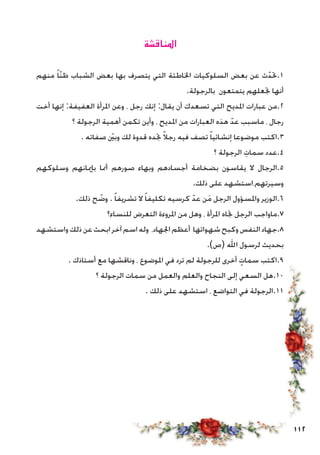 112
‫املناقشة‬
‫منهم‬ ً‫ا‬ّ‫ن‬‫ظ‬ ‫الشباب‬ ‫بعض‬ ‫بها‬ ‫يتصرف‬ ‫التي‬ ‫اخلاطئة‬ ‫السلوكيات‬ ‫بعض‬ ‫عن‬ ‫ث‬ّ‫1.حتد‬
.‫بالرجولة‬ ‫يتمتعون‬ ‫جتعلهم‬ ‫أنها‬
‫أخت‬ ‫إنها‬ :‫العفيفة‬ ‫املرأة‬ ‫وعن‬ ، ‫رجل‬ ‫إنك‬ :‫يقال‬ ‫أن‬ ‫تسعدك‬ ‫التي‬ ‫املديح‬ ‫عبارات‬ ‫2.من‬
‫؟‬ ‫الرجولة‬ ‫أهمية‬ ‫تكمن‬ ‫وأين‬ ، ‫املديح‬ ‫من‬ ‫العبارات‬ ‫هذه‬ ّ‫عد‬ ‫ماسبب‬ ، ‫رجال‬
. ‫صفاته‬ ّ‫ين‬‫وب‬ ‫لك‬ ‫قدوة‬ ‫جتده‬ ً‫ال‬‫رج‬ ‫فيه‬ ‫تصف‬ ً‫ا‬‫إنشائي‬ ‫موضوعا‬ ‫3.اكتب‬
‫؟‬ ‫الرجولة‬ ِ‫سمات‬ ‫4.عدد‬
‫وسلوكهم‬ ‫بإميانهم‬ ‫أمنا‬ ‫صورهم‬ ‫وبهاء‬ ‫أجسادهم‬ ‫بضخامة‬ ‫يقاسون‬ ‫ال‬ ‫5.الرجال‬
.‫ذلك‬ ‫على‬ ‫وسيرتهم،استشهد‬
.‫ذلك‬ ‫ح‬ ّ‫وض‬ . ً‫ا‬‫تشريف‬ ‫ال‬ ً‫ا‬‫تكليف‬ ‫كرسيه‬ ّ‫عد‬ ‫ن‬َ‫م‬ ‫الرجل‬ ‫واملسؤول‬ ‫6.الوزير‬
‫للنساء؟‬ ‫التعرض‬ ‫املروءة‬ ‫من‬ ‫وهل‬ ، ‫املرأة‬ ‫جتاه‬ ‫الرجل‬ ‫7.ماواجب‬
‫واستشهد‬‫ذلك‬‫عن‬‫ابحث‬‫آخر‬‫اسم‬‫وله‬ ،‫اجلهاد‬‫أعظم‬ ‫شهواتها‬‫وكبح‬‫النفس‬‫8.جهاد‬
.)‫(ص‬ ‫اهلل‬ ‫لرسول‬ ‫بحديث‬
. ‫أستاذك‬ ‫مع‬ ‫وناقشها‬ ، ‫املوضوع‬ ‫في‬ ‫ترد‬ ‫لم‬ ‫للرجولة‬ ‫أخرى‬ ٍ‫سمات‬ ‫9.اكتب‬
‫؟‬ ‫الرجولة‬ ‫سمات‬ ‫من‬ ‫والعمل‬ ‫والعلم‬ ‫النجاح‬ ‫إلى‬ ‫السعي‬ ‫01.هل‬
. ‫ذلك‬ ‫على‬ ‫استشهد‬ ، ‫التواضع‬ ‫في‬ ‫11.الرجولة‬
 