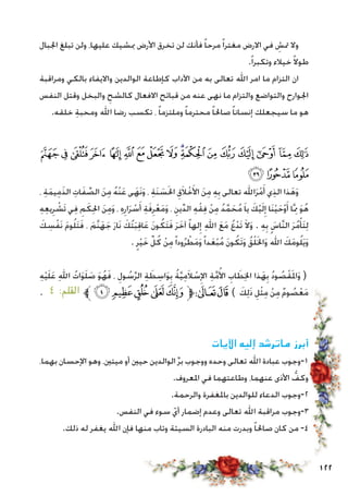 122
‫اجلبال‬ ‫تبلغ‬ ‫ولن‬ ،‫عليها‬ ‫مبشيك‬ ‫األرض‬ ‫تخرق‬ ‫لن‬ ‫فأنك‬ ً‫ا‬‫مرح‬ً‫ا‬‫مغتر‬ ‫االرض‬ ‫في‬ ِ‫متش‬ ‫وال‬
.ً‫ا‬‫وتكبر‬ ‫خيالء‬ ً‫ال‬‫طو‬
‫ومراقبة‬ ‫بالكي‬ ‫وااليفاء‬ ‫الوالدين‬ ‫كإطاعة‬ ‫اآلداب‬ ‫من‬ ‫به‬ ‫تعالى‬ ‫اهلل‬ ‫امر‬ ‫ما‬ ‫التزام‬ ‫ان‬
‫النفس‬ ‫وقتل‬ ‫والبخل‬ ِ‫كالشح‬ ‫االفعال‬ ‫قبائح‬ ‫من‬ ‫عنه‬ ‫نهى‬ ‫ما‬ ‫والتزام‬ ‫والتواضع‬ ‫اجلوارح‬
.‫خلقه‬ ِ‫ة‬‫ومحب‬ ‫اهلل‬ ‫رضا‬ ‫تكسب‬ ، ً‫ا‬‫وملتزم‬ ً‫ا‬‫محترم‬ ً‫ا‬‫صاحل‬ ً‫ا‬‫إنسان‬ ‫سيجعلك‬ ‫ما‬ ‫هو‬
‫ﭡ‬‫ﭠ‬‫ﭟ‬‫ﭞ‬ ‫ﭝ‬‫ﭜ‬‫ﭛ‬‫ﭚ‬‫ﭙ‬‫ﭘ‬‫ﭗ‬‫ﭖ‬‫ﭕ‬‫ﭔ‬‫ﭓ‬ ‫ﭒ‬‫ﭑ‬
‫ﭤ‬‫ﭣ‬‫ﭢ‬
، ِ‫ة‬َ‫م‬‫ي‬ِ‫م‬َ‫ذ‬‫ال‬ ِ‫ات‬َ‫ف‬ ِّ‫الص‬ َ‫ن‬ِ‫م‬ ُ‫ه‬ْ‫ن‬َ‫ع‬ ‫ى‬َ‫َه‬‫ن‬َ‫و‬ ، ِ‫ة‬َ‫ن‬ َ‫س‬َ‫حل‬‫ا‬ ِ‫ق‬َ‫ال‬ْ‫خ‬َ‫األ‬ َ‫ن‬ِ‫م‬ ِ‫ه‬ِ‫ب‬ ‫تعالى‬ ‫اهلل‬َ‫ر‬ْ‫م‬َ‫أ‬ ‫ي‬ِ‫ذ‬‫ال‬ ‫ذا‬َ‫ه‬َ‫و‬
ِ‫ه‬ِ‫ع‬‫ي‬ِ‫ر‬ ْ‫َش‬‫ت‬ ‫ي‬ِ‫ف‬ ِ‫م‬َ‫ك‬ِ‫حل‬‫ا‬ َ‫ن‬ِ‫م‬َ‫و‬ ، ِ‫ه‬ِ‫ار‬َ‫ر‬ ْ‫س‬َ‫أ‬ ِ‫ة‬َ‫ف‬ِ‫ر‬ْ‫ع‬َ‫م‬َ‫و‬ ، ِ‫ين‬ِّ‫د‬‫ال‬ ِ‫ه‬ْ‫ق‬ِ‫ف‬ ْ‫ن‬ِ‫م‬ ُ‫د‬َّ‫م‬ َ‫ح‬ُ‫م‬ َ‫ا‬‫ي‬ َ‫ك‬ْ‫ي‬َ‫ل‬ِ‫إ‬ ‫َا‬‫ن‬ْ‫ي‬َ‫ح‬ْ‫و‬َ‫أ‬ ‫ا‬َِّ‫مم‬ َ‫و‬ُ‫ه‬
َ‫ك‬ ِ‫س‬ْ‫ف‬َ‫ن‬ َ‫م‬‫و‬ُ‫ل‬َ‫ت‬َ‫ف‬ ، َ‫َّم‬‫ن‬َ‫ه‬َ‫ج‬ َ‫ر‬‫َا‬‫ن‬ َ‫ُك‬‫ت‬َ‫ب‬ِ‫ق‬‫ا‬َ‫ع‬ َ‫ن‬‫و‬ُ‫َك‬‫ت‬َ‫ف‬ َ‫ر‬َ‫آخ‬ ً‫ا‬‫له‬ِ‫إ‬ ِ‫هلل‬‫ا‬ َ‫ع‬َ‫م‬ ُ‫ع‬ْ‫د‬َ‫ت‬ َ‫ال‬َ‫و‬ . ِ‫ه‬ِ‫ب‬ َ‫َّاس‬‫ن‬‫ال‬ َ‫ر‬ُ‫م‬ْ‫َأ‬‫ت‬ِ‫ل‬
. ٍ‫ر‬ْ‫ي‬َ‫خ‬ ِّ‫ل‬ُ‫ك‬ ْ‫ن‬ِ‫م‬ً‫ا‬‫ود‬ُ‫ر‬ ْ‫ط‬َ‫م‬َ‫و‬ً‫ا‬‫د‬َ‫ع‬ْ‫ب‬ُ‫م‬ َ‫ن‬‫و‬ُ‫َك‬‫ت‬َ‫و‬ ُ‫ق‬ْ‫ل‬َ‫خل‬‫ا‬َ‫و‬ ُ‫اهلل‬ َ‫ك‬َ‫م‬‫و‬ُ‫ل‬َ‫ي‬َ‫و‬
ِ‫ه‬ْ‫ي‬َ‫ل‬َ‫ع‬ ِ‫هلل‬‫ا‬ ُ‫ات‬َ‫و‬َ‫ل‬ َ‫ص‬ َ‫و‬ُ‫ه‬َ‫ف‬ ، ِ‫ول‬ ُ‫س‬َّ‫ر‬‫ال‬ ِ‫ة‬ َ‫ط‬ ِ‫اس‬َ‫و‬ِ‫ب‬ ُ‫ة‬َّ‫ي‬ِ‫م‬َ‫ال‬ ْ‫س‬ِ‫اإل‬ ِ‫ة‬َّ‫م‬ُ‫األ‬ ِ‫اب‬ َ‫ط‬ِ‫خل‬‫ا‬ ‫ذا‬َ‫ه‬ِ‫ب‬ ُ‫د‬‫و‬ ُ‫ص‬ْ‫ق‬َ‫مل‬‫ا‬َ‫و‬ (
. ٤ :‫القلم‬ ‫ﱪ‬‫ﮟ‬‫ﮞ‬‫ﮝ‬ ‫ﮜ‬‫ﮛ‬‫ﱫ‬‫ﭨ‬‫ﭧ‬ ) َ‫ك‬ِ‫ل‬َ‫ذ‬ ِ‫ل‬ْ‫ث‬ِ‫م‬ ْ‫ن‬ِ‫م‬ ٌ‫م‬‫و‬ ُ‫ص‬ْ‫ع‬َ‫م‬
‫اآليات‬ ‫إليه‬ ‫ماترشد‬ ‫أبرز‬
،‫بهما‬ ‫اإلحسان‬ ‫وهو‬ ،‫ميتني‬ ‫أو‬ ‫حيني‬ ‫الوالدين‬ ِّ‫ر‬‫ب‬ ‫ووجوب‬ ‫وحده‬ ‫تعالى‬ ‫اهلل‬ ‫عبادة‬ ‫1-وجوب‬
.‫املعروف‬ ‫في‬ ‫وطاعتهما‬ ،‫عنهما‬ ‫األذى‬ ُّ‫وكف‬
.‫والرحمة‬ ‫باملغفرة‬ ‫للوالدين‬ ‫الدعاء‬ ‫2-وجوب‬
.‫النفس‬ ‫في‬ ‫سوء‬ ّ‫أي‬ ‫إضمار‬ ‫وعدم‬ ‫تعالى‬ ‫اهلل‬ ‫مراقبة‬ ‫3-وجوب‬
.‫ذلك‬ ‫له‬ ‫يغفر‬ ‫اهلل‬ ‫فإن‬ ‫منها‬ ‫وتاب‬ ‫السيئة‬ ‫البادرة‬ ‫منه‬ ‫وبدرت‬ ً‫ا‬‫صاحل‬ ‫كان‬ ‫من‬ -4
 