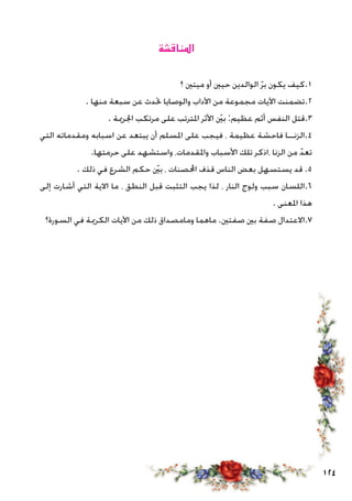 124
‫املناقشة‬
‫؟‬ ‫ميتني‬ ‫أو‬ ‫حيني‬ ‫الوالدين‬ ّ‫ر‬‫ب‬ ‫يكون‬ ‫1.كيف‬
. ‫منها‬ ‫سبعة‬ ‫عن‬ ‫حتدث‬ ‫والوصايا‬ ‫اآلداب‬ ‫من‬ ‫مجموعة‬ ‫اآليات‬ ‫2.تضمنت‬
. ‫اجلرمية‬ ‫مرتكب‬ ‫على‬ ‫املترتب‬ ‫األثر‬ ّ‫ين‬‫ب‬ :‫عظيم‬ ‫أثم‬ ‫النفس‬ ‫3.قتل‬
‫التي‬ ‫ومقدماته‬ ‫اسبابه‬ ‫عن‬ ‫يبتعد‬ ‫أن‬ ‫املسلم‬ ‫على‬ ‫فيجب‬ ، ‫عظيمة‬ ‫فاحشة‬ ‫4.الزنــا‬
.‫حرمتها‬ ‫على‬ ‫واستشهد‬ ،‫واملقدمات‬ ‫األسباب‬ ‫تلك‬ ‫،اذكر‬ ‫الزنا‬ ‫من‬ ّ‫تعد‬
. ‫ذلك‬ ‫في‬ ‫الشرع‬ ‫حكم‬ ّ‫ين‬‫ب‬ ، ‫احملصنات‬ ‫قذف‬ ‫الناس‬ ‫بعض‬ ‫يستسهل‬ ‫قد‬ .5
‫إلى‬ ‫أشارت‬ ‫التي‬ ‫االية‬ ‫ما‬ ، ‫النطق‬ ‫قبل‬ ‫التثبت‬ ‫يجب‬ ‫لذا‬ ، ‫النار‬ ‫ولوج‬ ‫سبب‬ ‫6.اللسان‬
. ‫املعنى‬ ‫هذا‬
‫السورة؟‬ ‫في‬ ‫الكرمية‬ ‫اآليات‬ ‫من‬ ‫ذلك‬ ‫ومامصداق‬ ‫ماهما‬ .‫صفتني‬ ‫بني‬ ‫صفة‬ ‫7.االعتدال‬
 